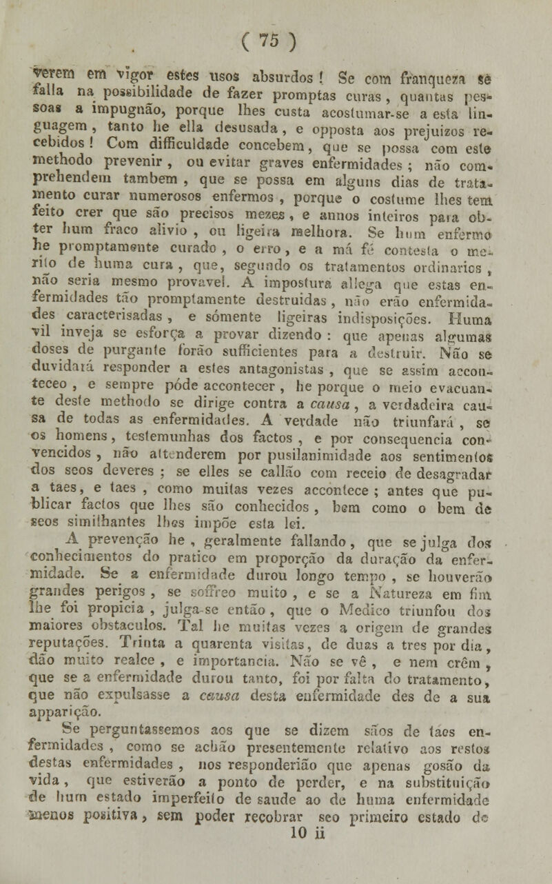 verem em vigor estes usos absurdos ! Se com franqueza se falia na possibilidade de fazer promptas curas , quantas pes- soas a impugnão, porque lhes custa acostumar-se a esta lin- guagem , tanto he ella desusada, e opposta aos prejuízos re- cebidos! Com difficuldade concebem, que se possa com este methodo prevenir , ou evitar graves enfermidades ; não com- prehendem também , que se possa em alguns dias de trata- mento curar numerosos enfermos , porque o costume lhes tem feito crer que são precisos mezes , e annos inteiros para ob- ter hum fraco alivio , ou ligeira melhora. Se hum enfermo he promptamente curado , o erro, e a má fé contesta o me~ rik> deluima cura, que, segundo os tratamentos ordinários, não seria mesmo provável. A impostura allega que estas en- fermidades tão promptamente destruídas, não erão enfermida- des caracterisadas , e somente ligeiras indisposições. Huma vil inveja se esforça a provar dizendo : que apenas algumas doses de purgante forão sufficientes para a destruir. Não se duvidaiá responder a estes antagonistas , que se assim aecou- teceo , e sempre pôde accontecer , he porque o meio evacuan- te deste methodo se dirige contra a causa , a verdadeira cau- sa de todas as enfermidades. A verdade não triunfará, so os homens, testemunhas dos factos , e por consequência con- vencidos , não altenderem por pusilanimidade aos sentimentos dos seos deveres ; se elles se callão com receio de desagradar a taes, e taes , como muitas vezes accontece ; antes que pu- blicar factos que lhes são conhecidos, bem como o bem de seos simiihantes lhes imp5e esta lei. A prevenção he , geralmente fallando, que se julga t\oz conhecimentos do pratico em proporção da duração da enfer- midade. Se a enfermidade durou longo tempo , se houverão grandes perigos , se soffreo muito , e se a Natureza em fim lhe foi propicia , julga-se então , que o Medico triunfou dos maiores obstáculos. Tal he muitas vezes a origem de grandes reputações. Trinta a quarenta visitas, de duas a três por dia, dão muito realce , e importância. Não se vê , e nem crêm , que se a enfermidade durou tanto, foi por falta do tratamento, que não expulsasse a causa desta enfermidade des de a sua apparição. Se perguntássemos aos que se dizem sãos de taes en- fermidades , como se achão presentemente relativo aos restos destas enfermidades , nos responderião que apenas gosão da vida, que estiverão a ponto de perder, e na substituição de hum estado irnperfeifo de saúde ao de huma enfermidade àaenos positiva, sem poder recobrar seo primeiro estado de 10 ii