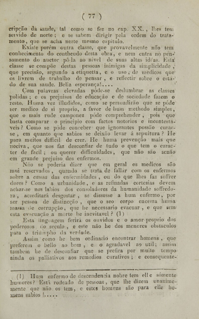 cripção da »aude, ta! como se fez no rap. XX. , lises tem servido de norte ; e se sabem dirigir pela ordem do trata- mento, que se acha neste mesmo capitulo. Exisle porém outra classe, que provavelmente não tem conhecimento do contheudo desta obra, e nem entra no pènV sainento do auetor pô-la ao nível de suas altas idras. Esta1 classe se compõe destas pessoas inimigas da simplicidade ,' que precisão, segundo aetiquetta, e o uso , de médicos que os livrem de trabalho de pensar , e reflectir sobre o esta-' do de sua saúde. Belia esperança!.... Cora palavras elevadas póde-se deslumbrar as classes polidas ; e os prejuisos de educação e de sociedade fazem o resto. Huma vez illudklos, como se persuadirão que se pode ser medico de si próprio, a favor de hum methodo simples, que o mais rude camponez pôde coroprehender , pois que basta comparar o principio com factos notórios e incontestá- veis ? Como se pôde conceber que ignorantes possão curár- se , em quanto que sábios se deixâo levar á sepultura ? He para muitos difficil de crer. He huma prevenção mais q-ue nociva, que nos faz desconfiar de tudo o que tem o carac- ter de fácil; ou querer difficuldades, que não são senão em grande prejuiso dos enfermos. Não se poderia dizer que em geral os médicos são mui reservados , quando se trata de íallar com os enfermos sobre a causa das enfermidades , ou do que lhes faz soífrer dores ? Como a urbanidade, e as refinadas cortezias devem achar-se nos lábios dos consoladores da humanidade sofíredo- ra, acreditará desgostar , se dissesse a hum enfermo, por í,er pes.soa de dístineção , que o seo corpo encerra huma massa de corrupção, q'ie lie necessário evacuar, e que sem esta evacuação a morte he inevitável ? (1) Esta ling. agem ferirá os ouvidos e o amor próprio dos poderosas do século , e es<e não he dos menores obstáculos para o tridmpho da verdade. Assim como he bem ordinário encontrar homens, que preferem o bello ao bom , e o agradável ao útil; assim também he de desconfiar que se prefira por muito tempo ainda os palliativos aos remédios curativos ; e consequente- (I) Hum enfermo de descendência nobre tem ell e somente humores? Está rodeado de pessoas , que lhe dizem unanime- Otente que não os tem, c estes homens são para elle ho- mens sábios !