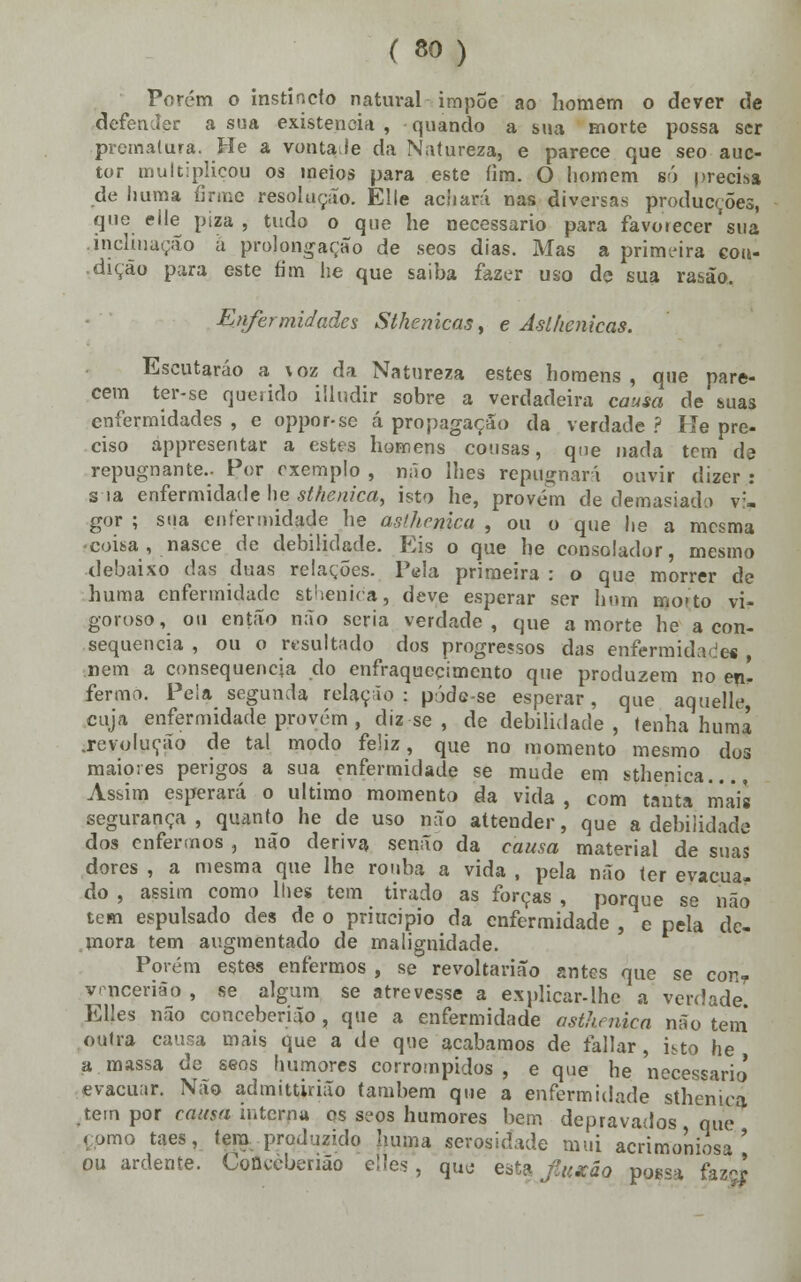 Porém o instando natural impõe ao homem o dever de defender a sua existência , quando a sua morte possa ser prematura. He a vontade da Natureza, e parece que seo auc- tor multiplicou os meios para este íim. O homem só precisa de huma firme resolução. Elle adiará nas diversas producçÕes, que elle piza , tudo o que he necessário para favorecer sua .inclinação â projongação de seos dias. Mas a prirm-ira con- dição para este fim he que saiba fazer uso de sua rasão. Enfermidades Stkenicas, e Asllienicas. Escutarão a voz da Natureza estes homens, que pare- cem ter-se querido iiludir sobre a verdadeira causa de suas enfermidades , e oppor-se á propagação da verdade ? He pre- ciso appresentar a estes homens cousas, que nada tem de repugnante.. Por exemplo , não lhes repugnará ouvir dizer : s ia enfermidade he sthenica, isto he, provem de demasiado v:- gor ; sua enfermidade lie asfhrnica , ou o que he a mesma coisa , nasce de debilidade. Eis o que he consolador, mesmo debaixo das duas relações. Pela primeira : o que morrer de huma enfermidade sthenica, deve esperar ser hum mo»to vi- goroso, ou então não seria verdade, que a morte he a con- sequência , ou o resultado dos progressos das enfermidades nem a consequência do enfraquecimento que produzem no en- fermo. Peia segunda relação: póde-se esperar, que aquelle, cuja enfermidade provém , diz se , de debilidade , tenha huma .revolução de tal modo feliz, que no momento mesmo dos maiores perigos a sua enfermidade se mude em sthenica.... Assim esperará o ultimo momento da vida , com tanta mais segurança , quanto he de uso não attender, que a debilidade dos enfermos , não deriva senão da causa material de suas dores , a mesma que lhe rouba a vida , pela não ter evacua- do , assim como lhes tem tirado as forças , porque se não tem espulsado des de o priucipio da enfermidade , e pela de- mora tem augmentado de malignidade. Porém estes enfermos , se revoltarião antes que se conT vr-ncerião , se algum se atrevesse a explicar-lhe a verdade EUes não conceberjão , que a enfermidade asthenica não tem outra causa mais que a de que acabamos de fallar, isto he a massa de seos humores corrompidos, e que he necessário* evacuar. Não admittirião também que a enfermidade sthenica tem por causa interna os seos humores bem depravados que como taes, tem produzido huma serosidade mui acrimoniosa ' ou ardente. Coficèberião èlles , quo esta fuxão pggsa faz-;