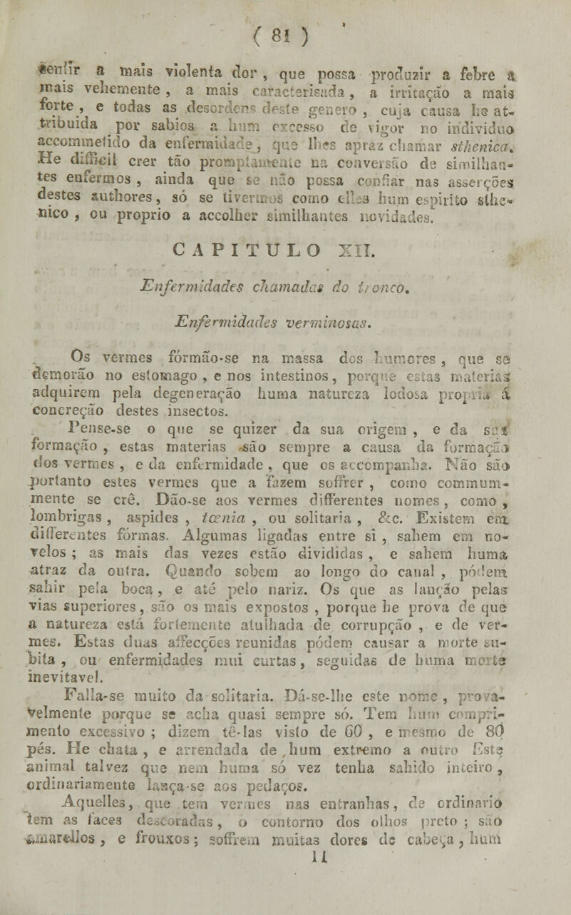 pénfír a mais violenta dor , que possa produzir a febre a inais vehemente , a mais cafacterisada, a irritação a maia forte , e todas as desordens deste género , cuja causa he at- tnbuida por sábios a ] vigor no individuo accomrnetido da enfermidade, que lh?s apraz chamar stheniccf. He dií&eil crer tão prc oa conversão de similhan- tes enfermos , ainda que se nSo possa confiar nas asserções destes suthores, só se tivermos como elha hum espirito stiíe- nico , ou próprio a accolher similhantes novidades! CAPITULO XII. Enfermidades chamadas do troncfr. Enfermidades verminosas. Os vermes fórmão-se na massa des humores , que se demorao no estômago , e nos intestinos, porque esía3 i adquirem pela degeneração huma natureza lodosa própria' á concreção destes insectos. Pense-se o que se quizer da sua origem , e da ; formação , estas matérias -são sempre a causa da formaçãd dos vermes , e da enfermidade , que os accompanha. Não são portanto estes vermes que a fazem soífrer , como commum- mente se crê. Dão-se aos vermes differentes nomes, como , lombrigas , áspides , icenia , ou solitária , 8cc. Existem em differentes formas. Algumas ligadas entre si , sahem em no- velos ; as mais das vezes estão divididas , e sahem huma atraz da outra. Quando sobem ao longo do canal , podem sahir pe!a boca, e até pelo nariz. Os que as lanção pelas vias superiores, são os mais expostos , porque he prova de que a natureza está fortemente atuihada de corrupção , e de ver- mes. Estas duas aífecçces reunidas podem causar a norte sú- bita , ou enfermidades mui curtas, seguidas de huma tac te inevitável. Falla-se muito da solitária. Dá-se-lhe este nome , pro i- Velmente porque se acha quasi sempre só. Tem I '.- mento excessivo ; dizem té-Ias visto de 60 , e mesmo de 80 pés. He chata, e arrendada de,hum extremo a outro Esta animal talvez que nem huma só vez tenha sabido inteiro, ordinariamente lasca-se aos pedaços. Aquelles, que tem vermes nas entranhas, ds ordinário tem as faces de , o contorno dos olhos preto ; saô amarellos, e frouxos \ soffrera muitas dores de cabeça , huni U