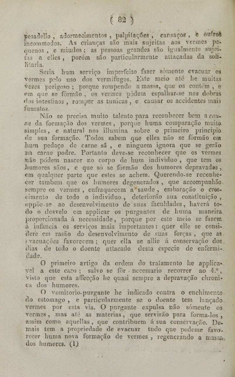 pesadello , adormecimentos , palpitações , cansaços , e oufroè ineommodos. As crianças são mais sujeitas aos vermes pe- quenos , e miúdos ; as pessoas grandes são igualmente sujei- tas a ellcs , porém são particularmente attacadas da soii- Kíaria. Seria hum serviço imperfeito fazer somente evacuar os vermes p?lo uso dos vermífugos, Este meio até lie muitas vezes perigoso ; porque rompendo a massa, que os contém , e fim que se formão , os vermes pjdem espalliar-se nas dobras dos intestinos , romper as túnicas , e causar os accidentes mais funestes. Não se precisa muito talento para reconhecer bem a cau- sa da formação dos vermes, porque huma comparação muito simples, e natural nos illumina sobre o primeiro principio de sua formação. Todos sabem que elles não se formão em hum pedaço de carne sã , e ninguém ignora que se gerão na carne podre. Portanto deve-se reconhecer que os vermes não podem nascer no corpo de hum individuo , que tem os humores sãos, e que só se formão dos humores depravadas, em qualquer parte que estes se achem. Querendo-se reconhe- cer também que os humores degenerados , que accompanhão sempre os vsrmes , enfraquecem a saúde, embaração o cres- cimento de todo o individuo , deteriorão sua constituição , «ppõe-se ao desenvolvimento de suas faculdades, haverá to- do o desvelo em applicar os purgantes de huma maneira proporcionada á necessidade, porque por este meio se fazem á infância os serviços mais importantes: quer elle se consi- dere em rasão do desenvolvimento de suas forças , que as evacuações favorecem; quer ella se allie á conservação dos dias de todo o doente attacado desta espécie de enfermi-*. tiade. O primeiro artigo da ordem do tratamento lie applica- vel a este caso ; salvo se fôr - necessário recorrer ao 4.°, visto que esta affecção lie quasi sempre a depravação chroni- ci> dos humores. O vomitorio-purgante he indicado contra o enchimento do estômago , e particularmente se o doente tem b.nçado vermes por esta via. O purgante expulsa não somente os vermes , mas até as matérias, que servirão para forma-los , assim como aquellas, que contribuem á sua conservação. De- mais tem a propriedade de evacuar tudo que podesse favo- recer huma nova formação de vermes , regenerando a H3$$£t dos humores. (1)