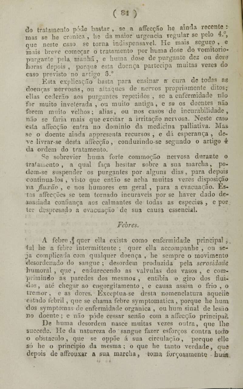 ( ** ) do tratamento pôde bastar , se a affecção he ainda recente : mas se he crónica , he da maior urgência regular se pelo 4. , que neste caso se torna indispensável. He mais seguro, e intis breve começar o tratamento por huma dose do vomitorio- purgahte pela. manhã, e huma dose de purgante dez ou dejé horas depois , porque esta doença partecipa muitas vezes do caso previsto no artigo 3.° .Esta explicação basta para ensinar « cura de todas ag doenças nervosas, ou attaques de nervos propriamente ditos; elias cederão aos purgantes repetidos , se a enfermidade não for muito inveterada , ou muito antiga, e se os doentes não forem muito velhos; alias, ou nos casos de incurabilidade, não se faria mais que excitar a irritação nervosa. Neste caso «sta affecção entra no domínio da medicina palliativa. Ma* se o doente ainda appreseuta recursos , e dá esperança , de- ve livrar-se desta aftèeção, conduzindo-se segundo o artigo ê da ordem do tratamento. Qe sobrevier huma forte commoção nervosa durante o tratamento, a qual faça hesitar sobre a sua marcha, po- dem-se suspender os purgantes por alguns dias, para depois continua-los , visto que então se acha muitas vezes disposição rsa fluxão , e nos humores em geral , para a evacuarão. Es- tas affecções se tem tornado incuráveis por se haver dado de- masiada confiança aos calmantes de todas as espécies, e poi?. ter despresado a evacuação ' de sua causa essencial. Febres. A febre ,| quer ella exista como enfermidade principal ,, tal he a febre intermittente ; quer ella accompanhe , ou se- ja complicada com qualquer doença , he sempre o movimento desordenado do sangue ; desordem produzida pela serosidadá humoral , que , endurecendo as válvulas dos vasos , e com- primindo as paredes dos mesmos , entibia o giro dos flui- dos , até chegar ao engorgitamento , e causa assim o frio , o tremor, e as dores. Exceptua-se desta nomenclatura aquellô estado febril, que se chama febre symptomatica, porque he hum dos symptomas ele enfermidade orgânica , ou hum sinal de lesão no doente ; e não pôde cessar senão com a affecção principal De huma desordem nasce muitas vezes outra, que lhe suecede. He da natureza do sangue fazer esforços contra todo o obstáculo, que se oppõe á sua circulação, porque elle só he o principio da mesma; o que he tanto verdade, que depois de affrouxar a sua marcha, toma forçosamente hum