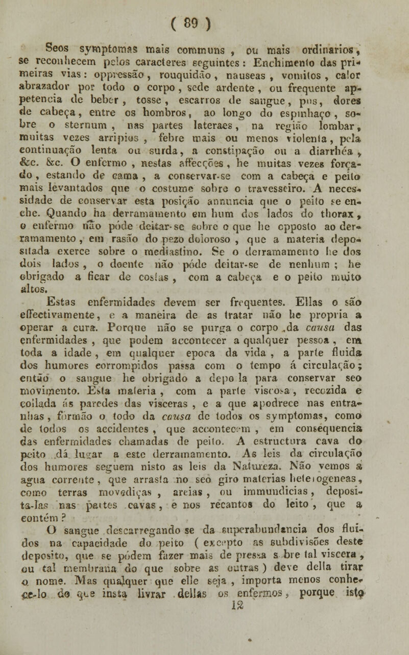 Seos symptomas mais communs , ou mais ordinários, se reconhecem pelos caracteres seguintes: Enchimento das pri- meiras vias : oppressão , rouquidão , náuseas , vómitos , calor abrazador por todo o corpo, sede ardente , ou frequente ap- petencia de beber, tosse, escarros de sangue, pus, dores de cabeça, entre os hombros, ao longo do espinhaço, so- bre o sternum , nas partes lateraes, na região lombar, muitas vezes arripios , febre mais ou menos violenta, pela continuação lenta ou surda, a constipação ou a diarrhéa , &c. &c. O enfermo , nestas affecções, he muitas vezes força- do , estando de cama , a conservar-se com a cabeça e peílo mais levantados que o costume sobre o travesseiro. A neces- sidade de conservar esta posição anmmcia qne o peito se en- che. Quando ha derramamento em hum dos lados do thorax, o enfermo não pôde deitar-se sobre o que he cpposto ao der» ramamento , em rasão do pezo doloroso , que a matéria depo- sitada exerce sobre o mediastino. Se o derramamento lie dos dois lados , o doente não pôde deitar-se de nenhum ; he obrigado a ficar de co&ias , com a cabeça e o peito muito altos. Estas enfermidades devem ser frequentes. Elias o são efectivamente, e a maneira de as tratar não he própria a operar a cura. Porque não se purga o corpo ,da cavsa das enfermidades , que podem accontecer a qualquer pessoa , era toda a idade, em qualquer época da vida , a parte fluida dos humores eorrompidos passa com o tempo á circulação; então o sangue he obrigado a depo la para conservar seo movimento. Esta matéria , com a parte viscosa, recczida e coilada ás paredes das vísceras , e a que apodrece nas entra» níias , formão o todo da causa de todos os symptomas, como de todos os accidentes , que aceontec-m , em consequência das enfermidades chamadas de peito. A estruetura cava do peito .dá luirar a este derramamento. As leis da circulação dos humores seguem nisto as leis da Natureza. Não vemos a agua corrente, que arrasta no seo giro matérias betelogeneas, como terras movediças , areias , ou immundicias, deposi- ta-la? nas pattes cavas, e nos recantos do leito, que a contém ? O sangue descarregando se da superabundância dos flui- dos na capacidade do peito ( excepto as subdivisões deste deposito, que se podem fazer maia depressa s bre tal viscera , ou tal membrana do que sobre as outras ) deve delia tirar o. nome. Mas quajquer que elle seja , importa menos conhe- ce-lo do í^e insta livrar delias os enfermos, porque isto 12