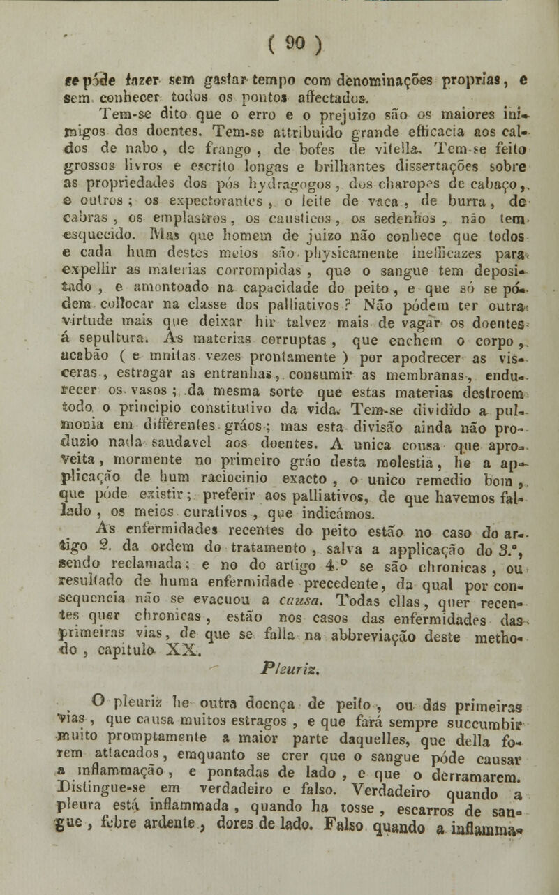 «epóde fazer sem gastar tempo com denominações próprias, e sem conhecer todos os ponto» aííectados. Tem-se dito que o erro e o prejuízo são os maiores ini- migos dos doentes. Tem-se attribuido grande efticacia aos cal- dos de nabo, de frango , de bofes de vitella. Tem-se feito grossos livros e escrito longas e brilhantes dissertações sobre as propriedades dos pós hydragogos, dos charop<°s de cabaço,. e outros ; os expectorantes , o leite de vaca , de burra, de cabras, os emplastros, os cáusticos, os sedenhos , não tem esquecido. Mas que homem de juizo não conhece que todos e cada hum destes meios são- pliysicamente ineihcazes para< expellir as matérias corrompidas , que o sangue tem deposi- tado , e amontoado na capacidade do peito , e que só se po- dem colíocar na classe dos palliativos ? Não póderu ter outra- virtude mais que deixar hir talvez mais de vagar os doentes- á sepultura. Às matérias corruptas, que enchem o corpo,, acabão (e muitas, vezes prontamente) por apodrecer as vís- ceras, estragar as entranhas, consumir as membranas, endu- recer os. vasos ;..da mesma sorte que estas matérias destroem todo o principio constitutivo da vida. Tem-se dividido a pui- monia em dirferentes grãos; mas esta divisão ainda não pro- duzio nada saudável aos doentes. A única cousa que apro- veita, mormente no primeiro gráo desta moléstia, he a ap- plicação de hum raciocínio exacto, o único remédio bom,, que pode existir; preferir aos palliativos, de que havemos fal- lado , os meios curativos , que indicámos. As enfermidades recentes do peito estão no caso ão ar- tigo 2. da ordem do tratamento , salva a applicação do 3.°, sendo reclamada; e no do artigo 4.° se são chrônicas , ou resultado de huma enfermidade precedente, da qual por con- sequência não se evacuou a causa. Todas ellas, quer recen- tes quer chrônicas, estão nos casos das enfermidades das. primeiras vias, de que se falia na abbreviação deste metho- do , capitulo. XX. Pleuriz, O plenríz lie outra doença de peito , ou das primeiras •vias, que causa muitos estragos , e que fará sempre succumbir muito promptamente a maior parte daquelles, que delia fo- rem attacados, emquanto se crer que o sangue pôde causar a inflammação , e pontadas de lado , e que o derramarem Distingue-se em verdadeiro e falso. Verdadeiro quando a pleura está inflammada , quando ha tosse , escarros de san= gue, febre ardente, dores de lado. Falso quando a inflaram»*