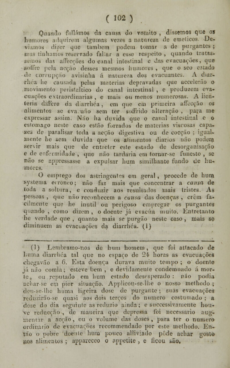 Quando falíamos da causa do vomito , dissemos que o» humores adquiram algumas vezes a natureza de eméticos. De- w dizer que também podem tomar a de purgantes ; tínhamos reservado fal:ar a esse respeito, quando tratas- sernos das affecções do-canal intestina! e das evacuações, que (M)ííre pela acção desses mesmos humores , que o seo estada de corrupção avisinha á natureza dos evacuantes. A diar- rhéa he causada pelas matérias depravadas que accelerão o movimento peúslaltico do canal intestinal , e produzem eva- cuações extraordinárias , e mais ou menos numerosas. A lieft- íeria differe da diarrhéa, em que cm primeira afecção os alimentos se eva uão sem ter soffrido alteração , para me expressar assim. Não ha duvida que o canal intestinal e o estornado neste caso estão forrados de matérias viscosas capa- zes de paralisar toda a aeção digestiva ou de cocção ; igual- mente he «em duvida que os alimentos diários «ião podem servir mais que de entreter este estudo de desorganisação e de enfermidade , que não tardaria em -tornar-se funesto , se não se appressasse a expulsar hum similhante fundo de hu- mores. O emprego dos astringentes em geral, procede de hum systema erróneo; não faz mais que concentrar a causa de ioda a soltura, e conduzir aos resultados mais tristes. As pessoas , que não reconhecem a causa das doenças , crêm fa* cilmente que he inútil ou perigoso empregar os purgantes quando , como dizem , o doente já evacua muito. Entretanto he verdade que , quanto mais se purgão neste caso, mais se diminuem as evacuações da diarrhéa. (1) (1) Lembramo-nos de hum homem, que foi attacado de liuma diarrhéa tal que no espaço de 24 horas as evacuações chegavão a 6. Esta doença durava muito tempo ; o doente já não comia; esteve liem , e devidamente condemnado á mor- le, ou reputado em hum estado desesperado : não podia achar-se em pior situação. Applicou-sellie o nosso methodo ; deu-se-lhe huma ligeira dose de purgante; suas evacuações reduziríío-se quasi aos dois terços do numero costumado ; a dose do dia seguinte as reduziu ainda; e suecessivamente hou- ve redueção , de maneira que depressa foi necessário aug- mentàr a acção, ou o volume das doses, para ter o numero ordinário de evacuações recommendado por este methodo. En- tão o pobre doente hum pouco alliviado pôde achar gosto uos alimentos ; apparccco o appetite , e ficou ibão.