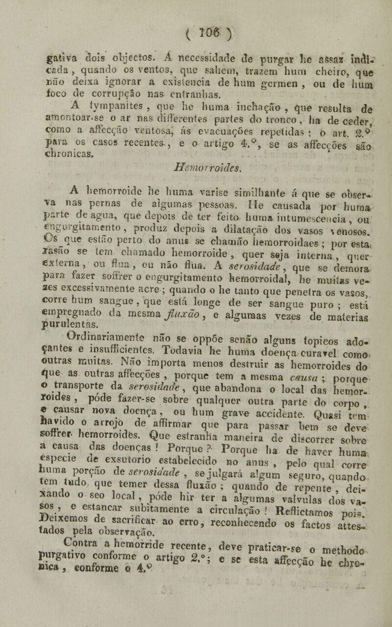 gativa dois objectos. A necessidade de purgar'lie assaz indi- cada, quando os ventos, que sahei», trazem hum cheiro, que Dão deixa ignorar a existência de hum gérmen , ou de hum foco de corrupção nas entranhas. A tympanites , que he luiina inchação , que resulta de amontoar.se o ar nas difierentes partes do tronco, ha de ceder como a ftffecçãp ventosa, ás evacuações repetidas; o art. 2o' paia os casos recentes-, e o artigo 4.°, se as affeccões são chronicas. ' Hemorroides. A hemorroide he huma varise similhante á que se obser» va nas pernas de algumas pessoas. He causada por huma parte de agua, que depois deter feito bom» intumescência, ou engurgitamento, produz depois a dilatação dos vasos venosos. V6 que estão perto do anus se chamão iiemorroidaes ; por esta Jasão se tem chamado hemorroide, quer seja interna, quer externa, ou flua, ou não fliia. A serosidade, que se demora para fazer soiirer o eugurgitamento hemorroidal, he muitas ve- zes excessivamente acre; quando o he tanto que penetra os vasos corre hum sangue, que está longe de ser sangue puro ; está empregnado da mesma Jlitxuo, e algumas vezes de matérias purulentas. Ordinariamente não se oppõe senão alguns tópicos ado- çantes e insuficientes. Todavia he huma doença curarei como outras muitas. Não importa menos destruir as hemorroides do que as outras affecçÕes , porque tem a mesma causa ; porque o transporte da serosidade, que abandona o local das hemor- roides , pode fazer-se sobre qualquer outra parte do corpo e causar nova doença, ou hum grave accidente. Quasi tem Havido o arrojo de affirmar que para passar bem se deve sofirer hemorroides. Que estranha maneira de discorrer sobre a causa das doenças ! Porque ? Porque ha de haver huma espécie de exsutorio estabelecido no anus , pelo qual corre tuma porção de serosidade , se julgará algum seguro, quando tem tudo que temer dessa fiuxão ; quando de repente dei- xando o seo local , pôde hir ter a algumas válvulas dos va- sos , e estancar subitamente a circulação .' Reflictamos poi« JJeixemos de sacrificar ao erro, reconhecendo os factos aUesl lados pela observação. Contra a hemorride recente, deve praticar-se o methodo