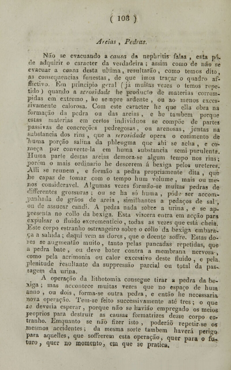 ( 103) Areias , Pedras. Não se evacuando a causa da nephritis falsa , esta pó. tle adquirir o caracter da verdadeira ; assim como de não se evacuar a causa desta ultima, resultarão, como temos dito as consequências funestas, de que imos traçar o quadro af- ectivo. Ena principio g<>ral (já muitas vezes o temos repe- tido) quando a serosláade he produclt) de matérias corrom- pidas em extremo , he senpre ardente , ou ao menos exces- sivamente calorosa. Com este caracter ha que ella obra na formação da pedra ou das areias, e he também porque estas matérias em certos indivíduos se compõe de partes passivas de concreções pedregosas, ou arenosas, juntas na substancia dos rins , que a strosidade opera o cozimento de liuma porção saíina da phleugma que alii se adia , e co- meça por converte-la em huma substancia semi purulenta. Huma parte desças areias demora-se algum tempo nos rins; porém o mais ordinário he descerem á bexiga pelos ureteres'. Alli se reúnem , e formão a pedra propriamente dita , que iie capaz de tomar com o tempo hum volume , mais ou me- r.os considerável. Algumas vezes formão-se muitas pedras de chfferentes grossuras ; ou se ha só huma , pôde ser accom- nhada de grãos de areia , simithantes a pedaços de sal-, c!.e assucar candi. A pedra nada sobre a urina , e se ap-' presenla no collo da bexiga. Esta víscera entra em acção para expulsar o fluido excrementicio, todas as vezes que está cheia. Este corpo estranho ostrangeiro sobre o colio da bexiga embaral Ça a sabida; daqui vem as dores, que o doente sofíre. Estas do- res se augmentão muito, tanto pelas pancadas repetidas, que a pedra bate, ou deve bater contra a membrana nervosa-, <;omo pela acrimonia ou calor excessivo deste fluido , e pela plenitude resultante da suppressão parcial ou total da pas-* sagern da urina. m A operação da lithotomia consegue tirar a pedra da be- xiga ; mas accoutece muitas vezes que no espaço de hum anuo, ou dois, forma-se outra pedra, e então hé necessária nova operação. Tem-se feito suecessivãmente até três; o que 18 deveria esperar , porque não so haviáo empregado os meios próprios para destruir as causas forraatrizes desse corpo es* tranho. Emquanto se não fizer isto , poderáõ repetir se os mesmos accidentes; da mesma sorte também haverá peri^ para aquelles, que sofTrerem esta operação, quer para o fu- turo, quer no momento, em que se pratica»