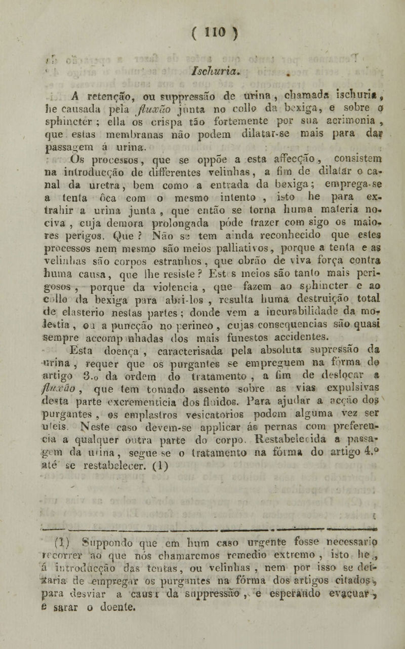 Ischuria. A retenção, ou suppressiío de urina, chamada ischurit, lie causada peia fluxão junta no collo da bexiga, e sobre o sphincter ; ella os crispa tão fortemente por sua acrimonia , que estas membranas não podem dilatar-se mais para da? passagem á urina. Òs processos, que se oppÕe a esta afTecção, consistem na introducção de differentes velinhas, a fim de dilatar o ca- nal da uretra, bem como a entrada da bexiga; emprega-se a tenta oca eom o mesmo intento , isto he para ex- trahir a urina junta , que então se torna huma matéria no- civa , cuja demora prolongada pôde trazer com sigo os maio- res perigos. Que ? Não se tem ainda reconhecido que estes processos nem mesmo são meios palliativos, porque a tenta e as velinhas são corpos estranhos, que obrão de viva força contra huma causa, que lhe resiste ? Estes meios são tanto mais peri- gosos , porque da violência , que fazem ao sphincter e ao eólia da bexiga para abri-los , resulta huma destruição total de elasterio nestas partes; donde vem a incurabilklade da mo* Je*tia , ou a puneção no perineo , cujas consequências são quasi sempre accompinhadas dos mais funestos accidentes. Esta doença , caracterisada pela absoluta supressão da urina , requer que os purgantes se empreguem na frrma do artigo 3.o da ordem do tratamento , a fim de deelçcar a fluxão, que tem tornado assento sobre as vias expulsivas desta parte oxcrementicia dos fluidos. Para ajudar a ;<cçáo dos purgantes , os emplastros vesicatórios podem alguma vez ser ufeis. Neste caso devem-se applicar ás pernas com preferen- cia a qualquer outra parte do corpo. Restabelecida a passa- gem da mina, segue se o tratamento na fóima do artigo 4.° até se restabelecer. (1) (1) Suppondo que em hum caso urgente fosse necessário recorrer ao que nós chamaremos remédio extremo , isto lie., á introdftcçSb das tentas, ou velinhas, nem por isso se dei- taria de einpvegur os purgantes na forma dos artigos citados, para desviar a causi da suppressão , e esperando evacuar, e sarar o doente.