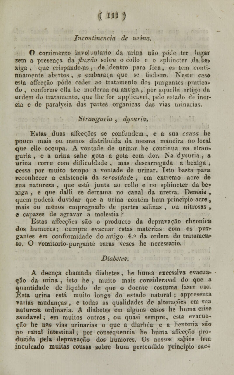 1Mi) Incontinência de urina. O corrimento involuntário da urina não pode ter lugar sem a presença da jluxão sobre o coilo e o sphincter da bef xiga , que crispandoas , de dentro para fora, os tem conti- nuamente abertos , e embaraça que se fechem. Neste caso esta affecção pôde ceder ao tratamento dos purgantes pratica- do , conforme eila he moderna ou antiga , por aquclle artigo da ordem do tratamento, que lhe for appiicavel, pelo estado de inér- cia e de paralysia das partes orgânicas das vias urinarias. Stranguria , dysuria. Estas duas aífecçÕes se confundem , e a sua cousa he pouco mais ou menos distribuída da mesma maneira no local que elle oceupa. A vontade de urinar he continua na stran- guria , e a urina sahe gota a gota com dor. Na dysuria , a urina corre com difTiculdade , mas descarregada a bexiga , cessa por muito tempo a vontade de urinar. Isto basta para reconhecer a existência da serosidade , em extremo acre de sua natureza , que está junta ao collo e no sphincter da be- xiga , e que dalli se derrama no canal da uretra. Demais , quem poderá duvidar que a urina contém hum principio acre, mais ou menos empregnado de partes salinas , ou nitrosas , e capazes de agravar a moléstia ? Estas affecções são o produeto da depravação chronica dos humores; cumpre evacuar estas matérias com os pur- gantes èm conformidade do artigo 4.° da ordem do trataraea^ to. O vomitorio-purgante raras vezes he necessário. Diabetes. A deença chamada diabetes, he huma excessiva evacua- ção da urina , isto he 5 muito mais considerável do que a quantidade de liquido de que o doente costuma fazer rso. Esta urina está muito longe do estado natural ; appresenta wárias mudanças , e todas as qualidades de alterações em sua natureza ordinária. A diabetes em alguns casos he huma crise saudável; em muitos outros, ou quasi sempre, esta evacua- ção he nas vias urinarias o que a diarhéa e a lienteria são no canal intestinal; por consequência he huma affecção pro- duzida pela depravação dos humores. Os nossos sábios tem inculcado muitas cousas sobre hum perfcendido principio sac-