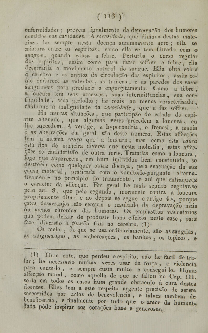 enfermidades; preveni igualmente da depravação dos humores contidos nas cavidades. Aserosiãade, que dimana destas matc- lias , lie sempre nesta doença summamente acre ; ella se mistura entre os espíritos, como ella se tem filtrado com o sangue, quando causa a febre. Perturba o curso rçgular dos espíritos, assim como para fazer soífrer a febre, elia desarranja o movimento natural de sangue. Ella obra sobre p cérebro e 03 órgãos da circularão des espíritos , assim co- mo endurece as válvulas, as túnicas , e as paredes dos vasos sanguíneos para produzir o engorgitamento. Como a febre , a loucura tem seos accessos , suas intermittencias , sua con- tinuidade , scos periodos ; he mais ou menos caracteiisada , conforme a malignidade da serosidade , que a faz soífrer. Ha muitas situações , que participão ào eslado do espi- rito alienado , que algumas vezes precedem a loucura, ou lue suecedern. A vertige, a hypocondria, o frenesi, a mania ç as aberrações em geral são deste numero. Estas aífecções íern a mesma causa que a loucura; mas como esta causa está fixa de maneira diversa que nesta moléstia , estas aífec- ções se caracterisão de outra sorte. Tratadas como a loucura , íogo que apparecem, em hum individuo bem constifuido , se destroem como qualquer outra doença, pela evacuação da sua causa material , praticada com o vomitorio-purgaute alterna- tivamente no principio do tratamento , e até que enfraqueça o caracter da aífecção. Em geral he mais seguro regular-se pc;o art. 3, que pelo segundo , mormente contra a loucura propriamente dita; e ao depois se segue o artigo 4.o, porque estes desarranjos são sempre o resultado da depravação mais ou menos chronica dos humores. Os emplastros vesicatórios ír-io podem, deixar de produzir bons erfeitos neste easo , para fazer diversão á Jtuxão fixa no cérebro. (1) Os meios, de que se usa ordinariamente, são as sangrias, as sanguexugas , as emborcações , os banhes , os tópicos , e , (1) Hum ente, que perdeu o espirito, não lie fácil de tra- tar ; he necessário muitas vezes usar da força , e violência para conte-lo , e sempre custa muito a consegui lo. Huma afrecçao moral , como aquella de que se fallou no Cap. III. se áa em todos os casos hum grande obstáculo á cura destes doentes Elles tem a este respeito urgente precisão de serem soccorridos por actos de benevolência , e talvez também de beneficência, e finalmente por tudo que o amor da humanU ttada pode msptrar aos corações bons e generosos.