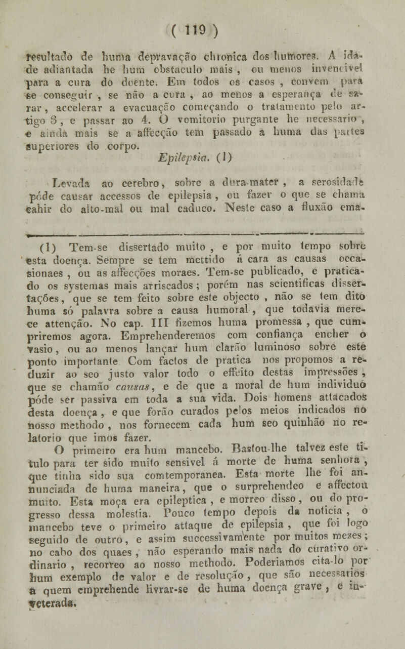 resultado de huma depravação clironica dos humores. A ida- de adiantada he hum obstáculo mais , ou menos invencível para a cura do do tirite: Em todos os casos , convém para «e conseguir , se não a cura , ao menos a esperança dfe »#■ rar, accelerar a evacuação começando o tratamento pelo ar- tigo 3, e passar ao 4. O vomitório purgante he necessário, ■e ainda mais se a affecção tem passado a huma das paites auperiores do corpo. Epilepsia. (1) Levada ao cérebro, sobre a drra mater , a sercsidadt pôde causar accessos de epilepsia , ou fazer o que se chama cahir do aíto-mal ou mal caduco. Neste caso a fluxão ema- (1) Tem-se dissertado muito , e por muito tempo sobre esta doença. Sempre se tem mettido á cara as causas occa- sionaes , ou as affecções moraes. Tem-se publicado, e pratica- do os systemas mais arriscados ; porém nas scientificas disser- tações, que se tem feito sobre esle objecto , não se tem dito huma só palavra sobre a causa humoral , que todavia mere- ce attenção. No cap. III fizemos huma promessa , que cum- priremos agora. Emprehenderemos com confiança encher o vasio, ou ao menos lançar hum clarão luminoso sobre este ponto importante Com factos de pratica nos propomos a re- duzir ao seo justo valor todo o effeito destas impressões, que se ohamão causas, e de que a moral de hum individuo pôde ser passiva em toda a sua vida. Dois homens attacadoS desta doença, e que forão curados pelos meios indicados no nosso methodo , nos fornecem cada hum seo quinhão no re- latório que imos fazer. O primeiro era hum mancebo. Bastou lhe talvez este ti- tulo para ter sido muito sensivel á morte de huma senhora , que tinha sido sua comtemporanea. Esta morte lhe foi an- minciada de huma maneira, que o surprehendeo e affectoil muito. Esta moça era epiléptica, e morreo disso, ou do pro- gresso dessa moléstia. Pouco tempo depois da noticia , o mancebo teve o primeiro attaque de epilepsia , que foi logo seguido de outro, e assim suecessivamente por muitos mezes; no cabo dos quaes , não esperando mais nada do curativo or- dinário , recorreo ao nosso methodo. Poderíamos cita-lo por hum exemplo de valor e de resolução , que são necessários a quem emprehende Hvrar-se de huma doença grave , e in- veterada.