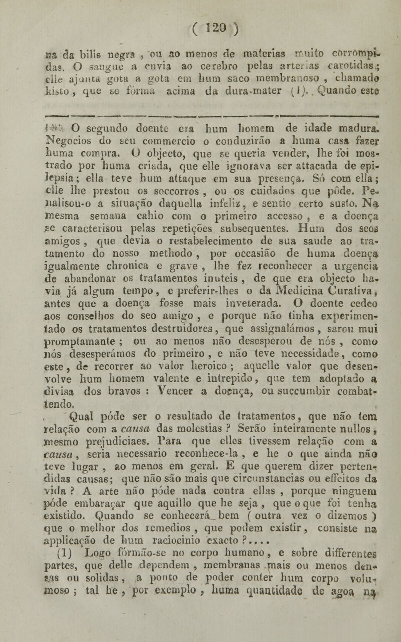 na da bílis negra , ou ao menos de matérias muito corrompi- das. O sangue a envia ao cérebro pelas arte: as carótidas.; eiie ajunta gota a gota em hum saco membranoso , chamado kibto , que se forma acima da dura-mater (I)., Quando este O segundo doente era hum homem de idade madura. Negócios do seu commercio o conduzirão a huma casa fazer huma compra. O objecto, que se queria vender, lhe foi mos- trado por huma criada, que elle ignorava ser attacada de epi- lepsia; ella teve hum attaque em sua presença. Só comeíla; eiie lhe prestou os soccorros , ou os cuidados que pôde. Pe- )ialisou-o a siluação daquella infeliz, e sentio certo susto. Na mesma semana cahio com o primeiro accesso , e a doença íe caracterisou pelas repetições subsequentes. Hum dos seos amigos , que devia o restabelecimento de sua saúde ao tra- tamento do nosso methodo , por occasião de huma doença igualmente chronica e grave , lhe fez reconhecer a urgência de abandonar os tratamentos inúteis , de que era objecto ha- via já algum tempo, e preferir-lhes o da Medicina Curativa, antes que a doença fosse mais inveterada. O doente cedeo aos conselhos do seo amigo , e porque não tinha experimen- tado os tratamentos destruidores, que assignalámos, sarou mui promptamante ; ou ao menos não desesperou de nós , como nós desesperámos do primeiro , e não teve necessidade, como este, de recorrer ao valor heróico ; aquelle valor que desen- volve hum homem valente e intrépido, que tem adoplado a divisa dos bravos : Vencer a doença, ou suçcumbir combat- íendo. Qual pôde ser o resultado de tratamentos, que não (era relação com a causa das moléstias ? Serão inteiramente nullos, mesmo prejudiciaes. Para que elles tivessem relação com a causa, seria necessário reconhece-la , e he o que ainda não teve lugar , ao menos em geral. E que querem dizer perten* didas causas; que não são mais que circunstancias ou eíFeitos da vida ? A arte não pôde nada contra ellas , porque ninguém pôde embaraçar que aquillo que he seja, que o que foi tenha existido. Quando se conhecerá bem ( outra vez o dizemos ) que o melhor dos remédios , que podem existir, consiste na applicação de hum raciocínio exacto ?.... (1) Logo fórmão-se no corpo humano, e sobre differeníes partes, que delle dependem , membranas mais ou menos den- tas ou solidas, a ponto de poder conter hum corpo volu- anoso ; tal he , por exemplo ? huma quantidade de agoa, na.