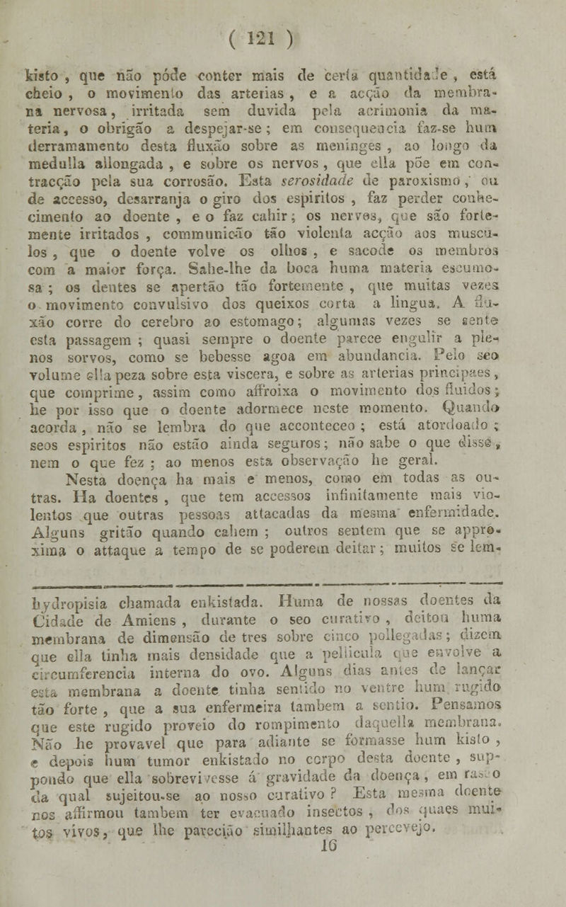 kisío , que não pôde conter mais de certa quantidade , está cheio , o movimento das artérias , e a acção da membra- na nervosa, irritada sem duvida pela aorimonia da ma- téria, o obrigão a despejar-se; em consequência faz-se hum derramamento desta fluxão sobre as meninges , ao loogo da meduSla aiiongada , e sobre os nervos , que ella põe em con- tracção pela sua corrosão. Esta serosidade de paroxismo , ou de accesso, desarranja o giro dos espiritos , faz perder cc cimento ao doente, eo faz cahir; os nervos, que são forte- mente irritados , communicão tão violenta acção aos múscu- los , que o doente volve os olhos , e sacode os membros, com a maior força. Sahe-lhe da boca huma matéria ea sa ; os dentes se apertão tão fortemente , que muitas vezos o movimento convulsivo dos queixos corta a lingua, A âú- xão corre do cérebro ao estômago; algumas vezes se sente esta passagem ; quasi sempre o doente parece engulir a ple- nos sorvos, como se bebesse agoa em abundância. Pelo seo volume ellapeza sobre esta víscera, e sobre as artérias principaes, que comprime, assim como aíiroixa o movimento dos fluidos; he por isso que o doente adormece neste momento. Quando acorda , não se lembra do que acconteceo ; está atordoado ; seos espiritos não estão ainda seguros; não sabe o que dissá, nem o que fez : ao menos esta observação he geral. Nesta doença ha mais e menos, como em todas as ou- tras. Ha doentes , que tem accessos infinitamente mais vio- lentos que outras pessoas attacadas da mesma enfermidade. Alguns gritão quando cabem ; outros sentem que se apprp- xima o attaque a tempo de se poderem deitar; muitos se lem- hydropisia chamada enkistada. Huma de nossas doentes da Cidade de Amiens , durante o seo curativo , deitou huma membrana de dimensão de três sobre cinco pollegadas; ákan que ella tinha mais densidade que a pellicula que envolve a c:.cumferencia interna do ovo. Alguns dias antes de lançar membrana a doente tinha sentido no ventre hum ri tão forte , que a sua enfermeira lambem a sen tio. Pensamos que este rugido proveio do rompimento daquella membrana. Não he provável que para adiante se formasse hum kisío , e depois hum tumor enkistado no corpo desta doente , sup- pondo que ella sobrevi/esse á gravidade da doença, em rasao cia qual sujeitou-se ao nos.o curativo ? Esta mesma doente nos aífirmou também ter evacuado insectos , dos quaes mui- tos vivos, que lhe paredão similjiantes ao percevejo.