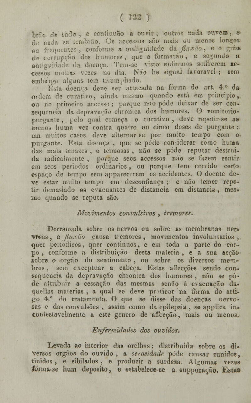 Iruc de tudo, e còtttiuuSto a ouvir; outros nada ouvem, e de nada se lerabrãe. Os accessos são mais ou menos longos ou frequentes , conforme a malignidade cia jlnxão, e o grá«6 de eorr-upçSõ dos humores, que a formarão, e segunde a antiguidade da doença. Tcm-se visto- enfermos soffterem ac- cessos muiías vezes no dia. Não he signai favorável ; sem embargo alguns tein triumphado. Esta doença deve ser attacada na forma cio art. 4.° da ordem de curativo, ainda mesmo quando está em principio,, ou no primeiro accesso; porque não pôde deixar de ser con- sequência da depravação ehromca dos humores. O vomitorio- purgante, pelo qual começa o curativo, deve repetirse ao menos huaia vez contra quatro ou cinco doses de purgante ; em muitos casos deve alternar se por muito tempo com o- purgante. Esta doença , que se pede considerar como huraa das mais tenazes , e teimosas , não se pôde reputar destruí- da radicalmente , porque secs accessos não se fazem sentir em seos períodos ordinários, ou porque tem corsido certo espaço de tempo sem apparec 'rem os accidentes, O doente de- ve estar muito tempo em desconfiança ; e não lemer repe- tir .demasiado os evacuante3 de distancia em distancia, mes-» mo quando se reputa são. Movimentos convulsivos , tremores. Derramada sobre os nervos ou sobre as membranas ner- vosas . a fiuscãà causa tremores , movimentos involuntários , quer periódicos, quer contínuos, e em toda a parte do cor- po , conforme a distribuição desta matéria , e a sua acção sobre o órgão do sentimento , ou sobre os diversos mem- bros , sem exceptuar a cabeça. Estas afrecçÕes sendo con- sequência da depravação chronica dos humores , não se pô- de attribnir a cessação das mesmas senão á evacuação da- quellas matérias , a qual se deve praticar na forma do arti- go 4.° do tratamento. O que se disse das doenças nervo- sas e das convulsões , assim como da epilepsia , se a p plica in- contestavelmente a este género de affecção, mais ou menos» Enfermidades dos ouvidos. Levada ao interior das orelhns; distribuida sobre os di- versos órgãos do ouvido, a serosidadr pdde causar zunidos, tinidos , e sibilados , e produzir a surdeaa. Algumas vezes íorma-se hum deposito, e estabelece-ee a suppuração, Esta»