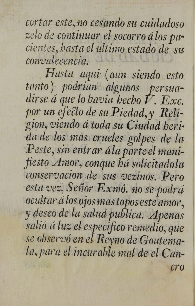 cortar este, no cesando su cuidadoso zelo de continuar el socorro á los pa- cientes, hasta el ultimo estado de su convalecencia. Hasta aqui- (aun siendo esto tanto) podrían algunos persua- dirse á que lo havia hecho V. Exc. por un efeño de suPiedad,y Reli- gión, viendo á toda su Ciudad herp da de los mas crueles golpes de la 'Peste, sin entrar álaparte el mani- fiesto Amor, conque ha solicitadola conservación de sus vezinos. Pero esta vez. Señor Exmó. no se podrá ocultar álos ojos mas topos este amor, y deseo de la salud publica. Apenas salió á luz el especifico remedio, que se observó en el Reyno de Goatema- la, para el incurable mal de el Can- cro