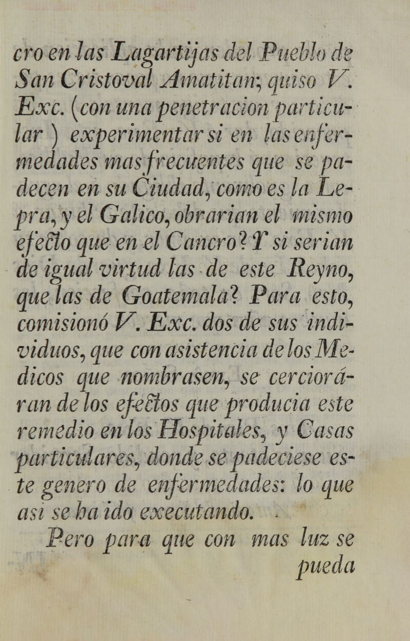 ero en Jas Lagartijas del Pueblo de San Cristoval Amatita% quiso V. Exc. {con una penetración particu- lar) experimentar si en las enfer- medades mas frecuentes que se pa- decen en su Ciudad^ como es la Le- pra^ y el Gálico^ obrarian el mismo efeño que en el Cancrol: Tsi serian de igual virtud ¡as de este Reyno^ que las de Goatemala^ Para esto^ comisionó V. Exc. dos de sus indi- viduos^ que con asistencia délos Mé- dicos que nombrasen., se cerciora- ran de los ef^ños que producia este remedio en los Hospitales., y Casas particulares^ donde se padeciese es- te genero de enfermedades: lo que asi se ha ido executando. ■ Pero para que con mas luz se pueda