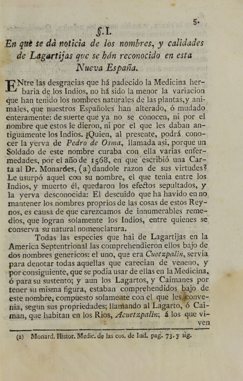 J).I. En qué se da noticia de los nombres^ y calidades de Lagartijas que se han reconocido en esta Nueva España, ENtre las desgracias que há padecido la Medicina her- baria de los Indios, no há sido la menor la variación que han tenido los nombres naturales de las plantas,y ani- males, que nuestros Españoles han alterado, ó mudado enteramente: de suerte que ya no se conocen, ni por el nombre que estos le dieron, ni por el que les daban an- tiguamente los Indios. jQuien, al presente, podrá cono- cer la yerva de Pedro de Osma^ llamada asi, porque un Soldado de este nombre curaba con ella varias enfer- medades, por el ano de 1568, en que escribió una Car- ta al Dr. Monardes, (a) dándole razón de sus virtudes? Le usurpó aquel con su nombre, el que tenia entre los Indios, y muerto él, quedaron los efedos sepultados, y la yerva desconocida: El descuido que ha havido en no mantener los nombres proprios de las cosas de estos Rey- nos, es causa de que carezcamos de innumerables reme- dios, que logran solamente los Indios, entre quienes se conserva su natural nomenclatura. Todas las especies que hai de Lagartijas en la America Septentrional las comprehendieron ellos bajo de dos nombres genéricos: el uno, que era Cue-tzpaün, servia para denotar todas aquellas que carecían de veneno, y por consiguiente, que se podía usar de ellas en la Medicina, ó para su sustento; y aun los Lagartos, y Caimanes por tener su misma figura, estaban comprehendidos l)ajo de este nombre, compuesto solamente con el que les>i^onve- nia, según sus propriedades; llamando al Lagarto, ó Cai- mán, que habitan en los Rios, Acuetzpaliiv^ i los que vi- ven (a) Monard. Histor. Medie, de las COS. de lad. pag. 73. y sig.