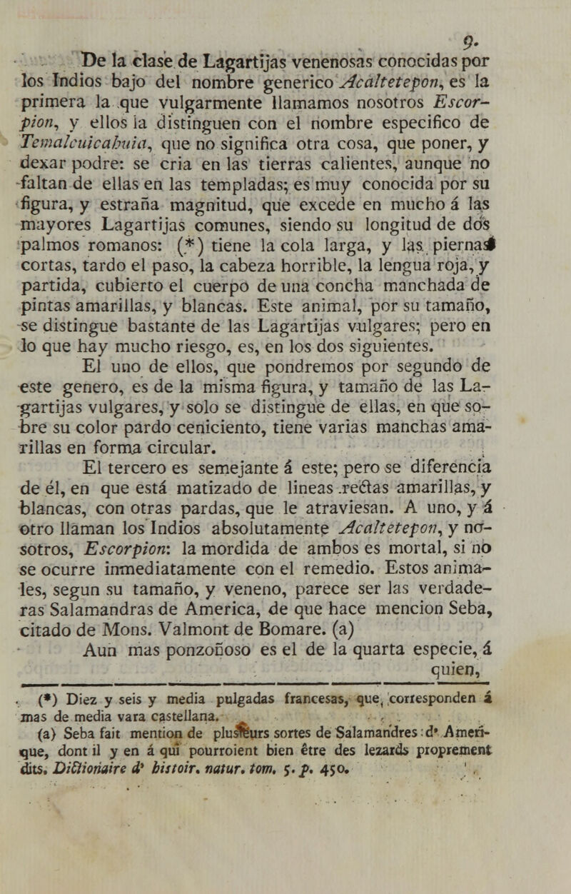 De la clase de Lagartijas venenosas conocidas por los Indios bajo del nombre genérico Acahetepon^ es la primera la que vulgarmente llamamos nosotros Escor- pión^ y ellos ia distinguen con el nombre especifico de Temalcuicabida^ que no significa otra cosa, que poner, y dexar podre: se cria en las tierras calientes, aunque no -faltan de ellas en las templadas; es muy conocida por su figura, y estraña magnitud, que excede en mucho á las mayores Lagartijas comunes, siendo su longitud de dos ípalmos romanos: (*) tiene la cola larga, y las. piernasí cortas, tardo el paso, la cabeza horrible, la lengua roja, y partida, cubierto el cuerpo de una concha manchada de pintas amarillas, y blancas. Este animal, por su tamaño, se distingue bastante de las Lagartijas vulgares; pero en lo que hay mucho riesgo, es, en los dos siguientes. El uno de ellos, que pondremos por segundo de «ste genero, es de la misma figura, y tamaño de las La- -gartijas vulgares, y solo se distingue de ellas, en que so- bre su color pardo ceniciento, tiene varias manchas ama- rillas en forma circular. , El tercero es semejante á este; pero se diferencia de él, en que está matizado de lineas .redas amarillas, y blancas, con otras pardas, que le atraviesan. A uno, y á otro llaman los Indios absolutamente AcaItetep07T^ y no- sotros. Escorpión', la mordida de ambos es mortal, si no se ocurre inmediatamente con el remedio. Estos anima'- les, según su tamaño, y veneno, parece ser las verdade- ras Salamandras de America, de que hace mención Seba, citado de Mons. Valmont de Bomare. (a) Aun mas ponzoñoso es el de la quarta especie, á quien, (*) Diez y seis y media pulgadas francesas, que^ Icoriesponden á mas de media vara castellana. , . (a) Seba fait mention de pluá^urs sortes deSalamandres .dvAmeri- que, dont il y en á quí pourroient bien étre des lezards piopreüient ^ts, DiSíioriaire d* bistoir, natur, tom, $. ^. 4$o,