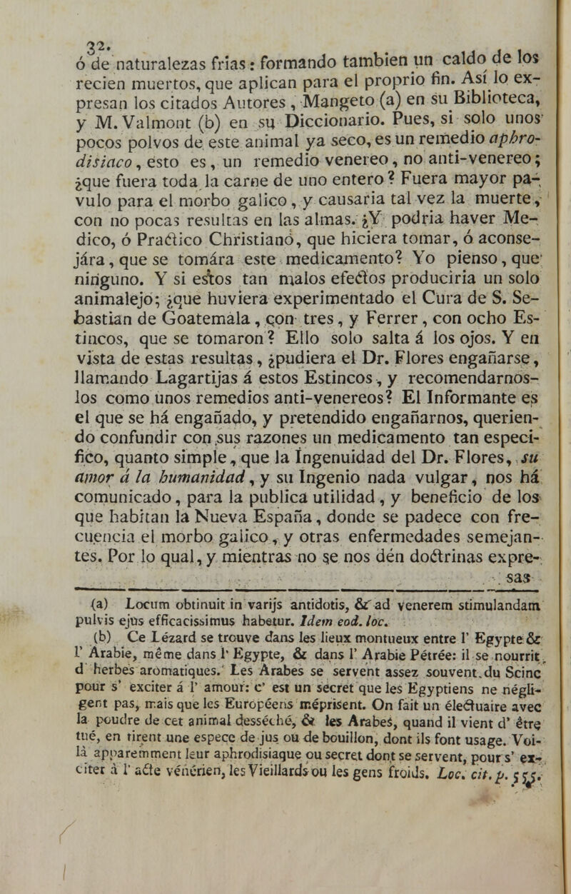 ó de naturalezas frías: formando también un caldo de los recien muertos, que aplican para el proprio fin. Así lo ex- presan los citados Autores , Mangeto (a) en su Biblioteca» y M.Valmont (b) en su Diccionario. Pues, si solo unos- pocos polvos de este animal ya seco, es un remedio aphro- disiacorésto es, un remedio venéreo, no anti-venereo; ¿que fuera toda, la carne de uno entero ? Fuera mayor pa- vulo para el morbo gálico, y causaría tal vez la muerte, con no pocas resultas en las almas. ¿Y podria haver Me- dico, ó Pradico Christianó, que hiciera tomar, ó aconse- jára, que se tomára este medicamento? Yo pienso, que ninguno. Y si esítos tan malos efeétos producirla un solo animalejo; ¿que huviera experimentado el Cura de S. Se- bastian de Goatemala, qon tres, y Ferrer, con ocho Es- tincos, que se tomaron ? Ello solo salta á los ojos. Y en vista de estas resultas, ¿pudiera el Dr. Flores engañarse, llameando Lagartijas á estos Estincos , y recomendárnos- los como unos remedios anti-venéreos? El Informante es el que se há engañado, y pretendido engañarnos, querien- do confundir con .sus razones un medicamento tan especi- fico, quamo simple, que la Ingenuidad del Dr. Flores, su amor á la humanidad, y su Ingenio nada vulgar, nos há comunicado, para la publica utilidad , y beneficio de lo* que habitan la Nueva España, donde se padece con fre- cuencia el morbo gálico, y otras enfermedades semejan- tes. Por lo qual, y mientras no 5e nos dén doctrinas expre- . sa<$ (a) Locum obtinuit in varijs antidotis, fij ad venerem stimulandatn pulv is ejüs efficacisiitnus habetur. Idem eod. loe. (b) Ce lézard se trouve dans les üeux montueux entre 1' Egypte:& r Arabie, raéme dans 1* Egypte, & dans 1' Arabie Pétrée: il se nourrit , d herbes aromatíques.' Les Arabes se servent assez souvent.du Scinc pour s' exciter á 1' amout: c' est un secret que les Egyptiens ne négli- gent pas, n:aisque les Européens méprisent. On fait un éleduaire avec la poudre de cet animai desséché, & les Arabeá, quand il vient d' étre tué, en rirent une espece dejus oudebouülon, dont ils font usage. Voi- la apparemment leur aphrodisiaque ou secra don.t se servent, pours' er- citet á r a¿te véncrien, lesVieillard*ou les gens froiJs. Loe. cit.¡j.\ii. \