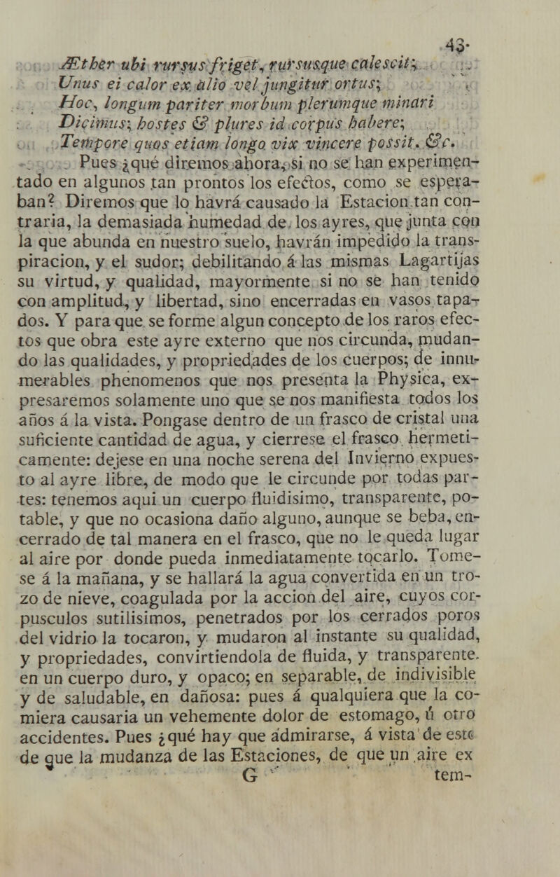 43- í»'.. Mther uhi rursvs friget^rurstaque cakscity Unus ei calor ex. alio ve! jiingitnr ortus\ Hol\ longum pariter morbum plerumque minar i Dicimus\ hostes & plures id corpu's bal/ere; Tempore quos etiam longo, vix vincere possH, .&r» Pues ¿qué diremos ahora^ si no se: han experimen- tado en algunos tan prontos los efeclos, como se espeifa- ban? Diremos que lo havrá causado la Estación,tan con- traria, la demasiada humedad de. los ayres, que junta cqíj la que abunda en nuestro suelo, havrán impedido la trans- piración, y el sudor; debilitando á las mismas Lagartijas su virtud, y qualidad, mayormente si no se han tenido con amplitud^ y libertad, sino encerradas en vasos tapa^ dos. Y para que se forme algún concepto de los raros efec- tos que obra este ayre externo que nos circunda, mudan- do las qualidades, y propried,ades de los cuerpos; de innu- merables phenomenos que nos presenta la Physica, ex- presaremos solamente uno que se nos manifiesta todos los años á la vista. Póngase dentro de un frasco de cristal una suficiente cantidad de agua, y ciérrese el frasco herméti- camente: déjese en una noche serena del Invierno expues- to al ayre Ubre, de modo que le circunde por todas par- tes: tenemos aqui un cuerpo fluidísimo, transparente, po- table, y que no ocasiona daño alguno, aunque se beba, en- cerrado de tal manera en el frasco, que no le queda lugar al aire por donde pueda inmediatamente tocarlo. Tornée- se á la mañana, y se hallará la agua convertida en un tro- zo de nieve, coagulada por la acción del aire, cuyos cor- púsculos sutilísimos, penetrados por los cerrados poros del vidrio la tocaron, y mudaron al instante su qualidad, y propriedades, convirtiendola de fluida, y transparente, en un cuerpo duro, y opaco; en separable, de indivisible y de saludable, en dañosa: pues á qualquiera que la co- miera causaría un vehemente dolor de estomago, ú otro accidentes. Pues ¿qué hay que admirarse, á vista de este de que la mudanza de las Estaciones, de que un aire ex ■ '^ G tem-