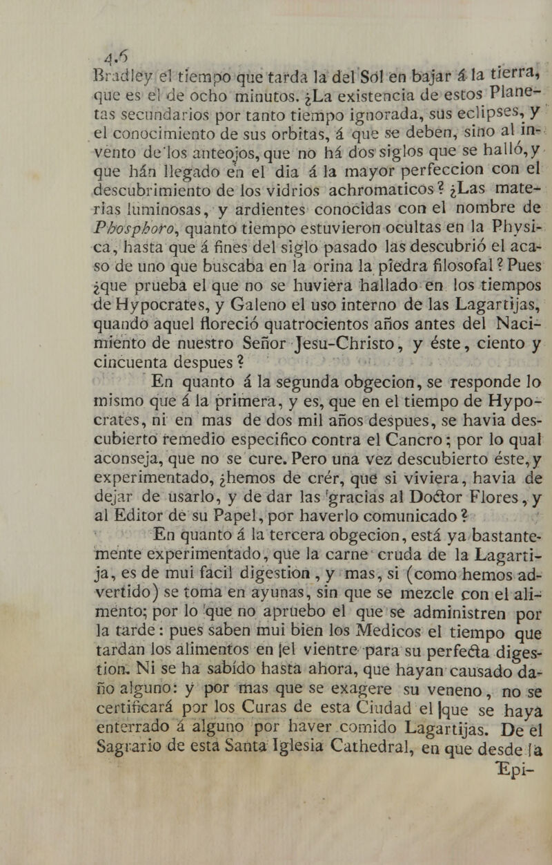 ^.6 Bradley el tiempo que tarda la del Sól en bajar á la tierra, que es el de ocho minutos. ¿La existencia de estos Plane- tas secundarios por tanto tiempo ignorada, sus eclipses, y el conocimiento de sus órbitas, á que se deben, sino al in- vento dé los anteojos,que no há dos siglos que se halló,y que hán llegado en el día á la mayor perfección con el descubrimiento de los vidrios achromaticos ? ¿Las mate- rias luminosas, y ardientes conocidas con el nombre de Phosphoro^ quanto tiempo estuvieron ocultas en la Physi- ca, hasta que á fines del siglo pasado las descubrió el aca- so de uno que buscaba en la orina la piedra filosofal ? Pues ¿que prueba el que no se huviera hallado en los tiempos de Hypocrates, y Galeno el uso interno de las Lagartijas, quandO aquel floreció quatrocientos años antes del Naci- miento de nuestro Señor Jesu-Christo, y éste, ciento y cincuenta después ? En quanto á la segunda obgecion, se responde lo mismo que á la primera, y es, que en el tiempo de Hypo- crates, ni en mas de dos mil años después, se havia des- cubierto remedio especifico contra el Cancro; por lo qual aconseja, que no se cure. Pero una vez descubierto éste, y experimentado, ¿hemos de crér, que si viviera, havia de dejar de usarlo, y de dar las 'gracias al Doétor Flores, y al Editor de su Papel, por haverlo comunicado ? ^' * En quanto á la tercera obgecion, está ya bastante- mente experimentado, que la carne cruda de la Lagarti- ja, es de mui fácil digestión , y mas, si (como hemos ad- vertido) se toma en ayunas, sin que se mezcle con el ali- mento; por lo que no apruebo el que se administren por la tarde: pues saben mui bien los Médicos el tiempo que tardan los alimentos en jel vientre para su perfeda diges- tión. Ni se ha sabido hasta ahora, que hayan causado da- ño alguno: y por mas que se exagere su veneno, no se certificará por los Curas de esta Ciudad el |que se haya enterrado á alguno por haver comido Lagartijas. De el Sagrario de está Santa Iglesia Cathedral, en que desde T^pi-