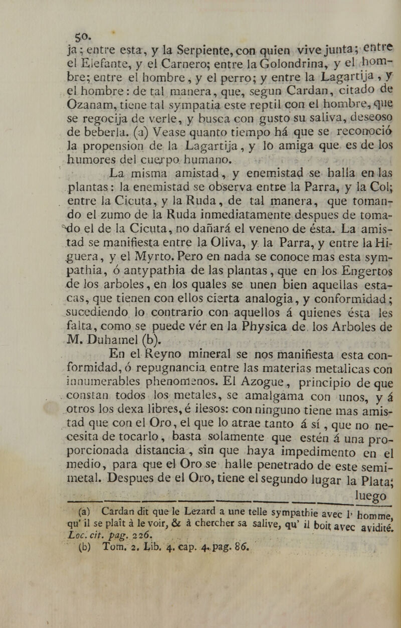 so. ja; entre esta, y la Serpiente, con quien vive junta; entre el Elefante, y el Carnero; entre la Golondrina, y el hom- bre; entre el hombre, y el perro; y entre la Lagartija , y el hombre: de tal manera, que, según Cardan, citado de Ozanam, tiene tal sympatia este reptil con el hombre, que se regocija de verle, y busca con gusto su saliva, deseoso de bebería, (a) Véase quanto tiempo há que se reconoció la propensión de la Lagartija, y lo amiga que es de los humores del cuej'po humano. - 'í!;'-'' : La misma amistad, y enem.istad se halla en las plantas: la enemistad se observa entce la Parra, y la Col; entre la Cicuta, y la Ruda, de tal manera, que toman- do el zumo de la Ruda inmediatamente después de toma- ^o el de la Cicuta, no dañará el veneno de ésta. La amis- tad se manifiesta entre la Oliva, y la Parra, y entre la Hi- guera, y el Myrto. Pero en nada se conoce mas esta sym- pathia, ó antypathia de las plantas, que en los Engertos de ios arboles, en los quales se unen bien aquellas esta- cas, que tienen con ellos cierta analogía, y conformidad; sucediendo lo contrario con aquellos á quienes ésta les falta, como se puede vér en la Physica de los Arboles de M. Duhamel (b). En el Reyno mineral se nos manifiesta esta con- formidad, ó repugnancia, entre las materias metálicas con innumerables phenomenos. El Azogue, principio deque constan todos los metales, se amalgama con unos, y á otros los dexa libres, é ilesos: con ninguno tiene mas amis- tad que con el Oro, el que lo atrae tanto á sí, que no ne- cesita de tocarlo, basta solamente que estén á una pro- porcionada distancia, sin que haya impedimento en el medio, para que d Oro se halle penetrado de este semi- metal. Después de el Oro, tiene el segundo lugar la Plata; . luego (a) Cardan dit que le Lezard a une telle sympathie avec i' homme qu' il se platt á le voir, & á chercher sa salive, qu' il boií avec avidité! Loc.cit. pag. 226.