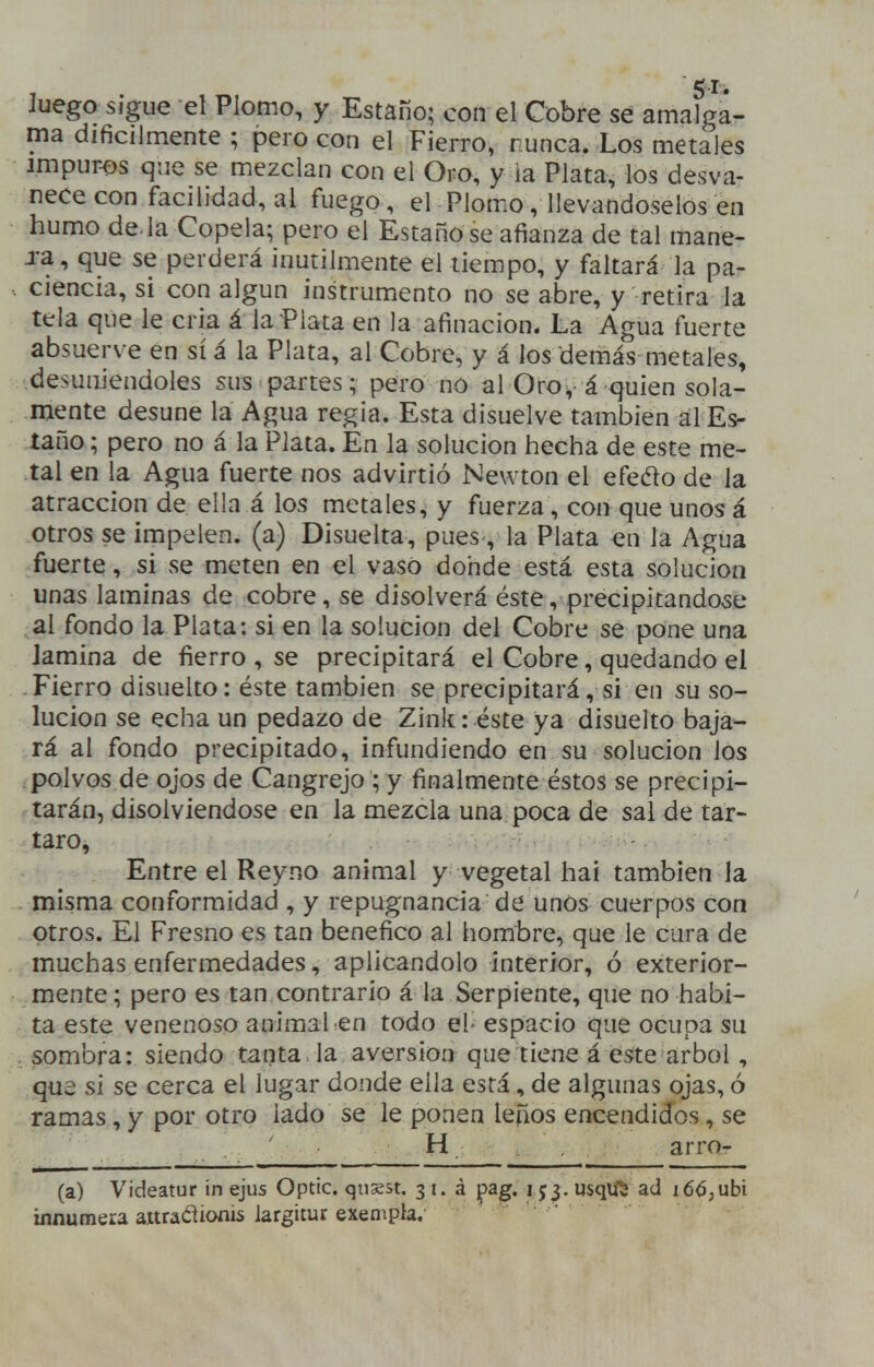 51- Juego sigue el Plomo, y Estaño; con el Cobre se amalga- ma difícilmente ; pero con el Fierro, nunca. Los metales impuros que se mezclan con el Oro, y ia Plata, los desva- nece con facilidad, al fuego, el Plomo, llevándoselos en humo dé la Copela; pero el Estaño se afianza de tal mane- xa, que se perderá inútilmente el tiempo, y faltará la pa- ciencia, si con algún instrumento no se abre, y retira la tela que le cria á la Plata en la afinación. La Agua fuerte absuerve en sí á la Plata, al Cobre, y á los demás metales, desuniéndoles sus partes; pero no al Oro^ á quien sola- mente desune la Agua regia. Esta disuelve también al Es- taño ; pero no á la Plata. En la solución hecha de este me- tal en la Agua fuerte nos advirtió Newton el efedo de la atracción de ella á los metales, y fuerza, con que unos á otros se impelen, (a) Disuelta, pues, la Plata en la Agua fuerte, si se meten en el vaso dohde está esta solución unas laminas de cobre, se disolverá éste, precipitándose al fondo la Plata: si en la solución del Cobre se pone una lamina de fierro , se precipitará el Cobre, quedando el Fierro disuelto: éste también se precipitará, si en su so- lución se echa un pedazo de Zink: éste ya disuelto baja- rá al fondo precipitado, infundiendo en su solución los .polvos de ojos de Cangrejo ; y finalmente éstos se precipi- tarán, disolviéndose en la mezcla una poca de sal de tár- taro, Entre el Reyno animal y vegetal hai también la misma conformidad , y repugnancia de unos cuerpos con otros. El Fresno es tan benéfico al liombre, que le cura de muchas enfermedades, aplicándolo interior, ó exterior- mente; pero es tan contrario á la Serpiente, que no habi- ta este venenoso animal en todo el- espacio que ocupa su sombra: siendo tanta la aversión que tiene á este árbol, que si se cerca el lugar donde ella está, de algunas ojas, ó ramas, y por otro lado se le ponen leños encendidos, se H arror (a) Videatur in ejus Optic. qnxst. 3 i. á ^ag. 153. usqlft ad í 66;ubi innúmera auradionis largitur exempla.