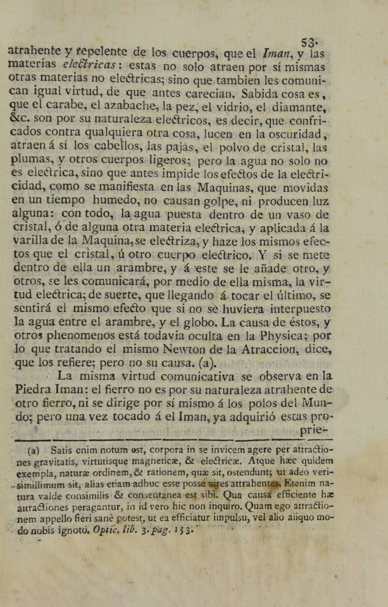 materias eledtricas: estas no solo atraen por sí mismas otras materias no eledricas; sino que también les comuni- can igual virtud, de que antes carecían. Sabida cosa es, que el cárabe, el azabache, la pez, el vidrio, el diamante, &c. son por su naturaleza eledricos, es decir, que confri- cados contra qualquiera otra cosa, lucen en la oscuridad, atraen á sí los cabellos, las pajas, el polvo de cristal, las plumas, y otros cuerpos ligeros; pero la agua no solo no es eledrica, sino que antes impide los efedos de la eledri- cidad, como se manifiesta en las Maquinas, que movidas en un tiempo húmedo, no causan golpe, ni producen luz alguna: con todo, la agua puesta dentro de un vaso de cristal, ó de alguna otra materia eledrica, y aplicada á la varilla de la Maquina,se eledriza, y haze los mismos efec- tos que el cristal, ú otro cuerpK) eledrico. Y si se mete dentro de elia un arambre, y á este se le añade otro, y otros, íe les comunicará, por medio de ella misma, la vir- tud eledrica; de suerte, que llegando á tocar el último, se sentirá el mismo efedo que si no se huviera interpuesto la agua entre el arambre, y el globo. La causa de éstos, y otros phenomenos está todavía oculta en la Physiea; por lo que tratando el mismo Newton de la Atracción, dice, que los refiere; pero no su causa, (a). La misma virtud comunicativa se observa en la Piedra Imán: el fierro no es por su naturaleza atrahente de otro fierro, ni se dirige por sí mismo á los polos del Mun- do; pero una vez tocado á el Imán, ya adquirió estas pro- • ■ ■ • ■■■prie^- (a) Satis enimnotum ©st, corpora in se invicem agere per attraélio- nes gravitatis, virtutisque magnetice, & eleéíricse. Atque hxc quidem exempla, namrae ordinem,& rationem, quae sit, ostendmiti ut adeo veri- -sitniJIimum sit, alias etiam adhuc esse posse li^es attrahent«(b Etenim na- tura valde consimilis &z conientanea est sibi. Qua causa efficiente hae attra(íí¡ones peragantur, in id vero hic non inquiro. Quamego attraóiio- nem appello fieri sané potest, ut ea efficiatur impulsu, vel alio aiiquo mo- doaobis ignoió. Optíc.lil^/Z'P<^g'^ Sí''