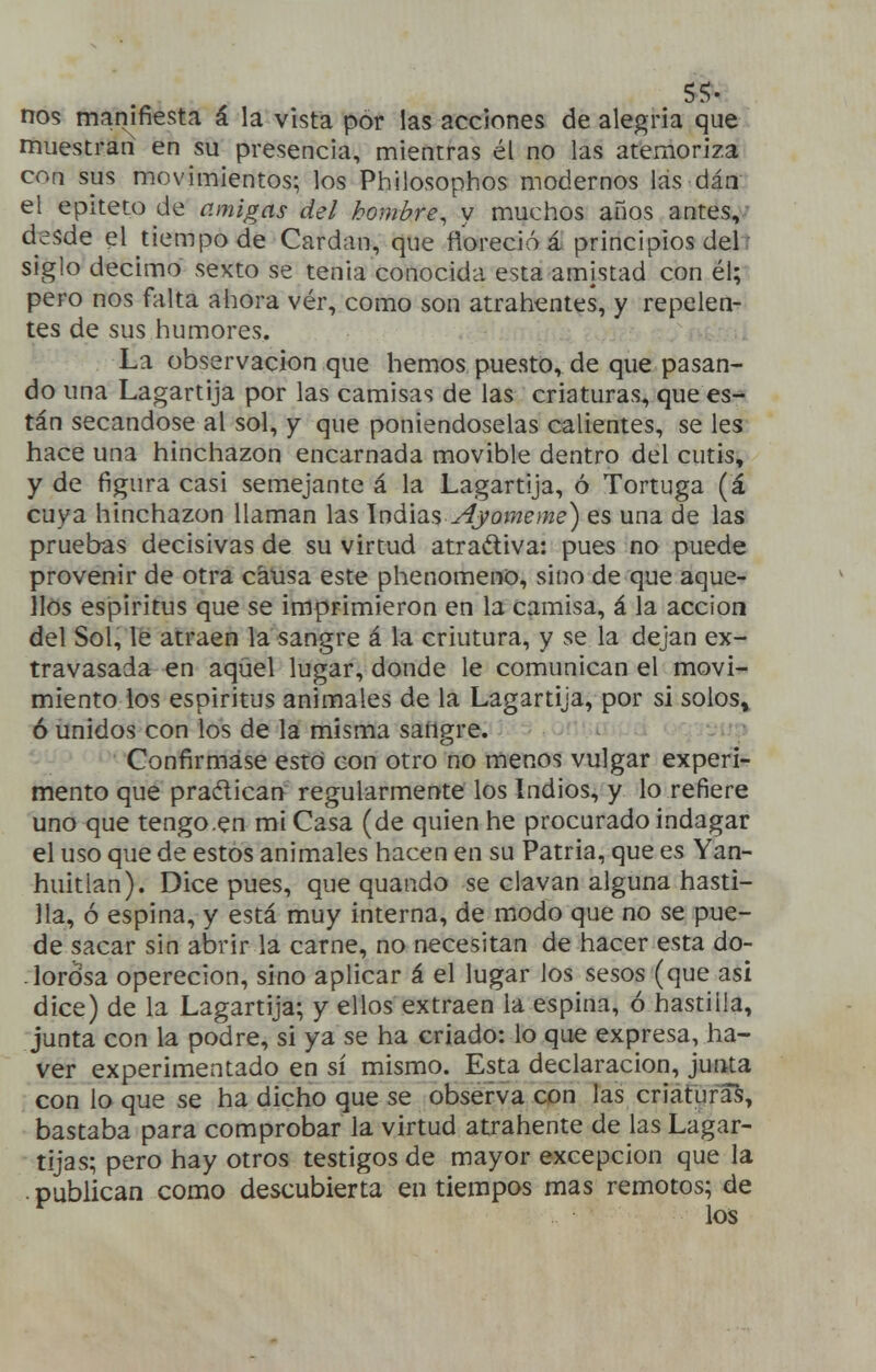 Sí- nos manifiesta á la vista por las acciones de alegría que muestran en su presencia, mientras él no las atemoriza con sus movimientos; los Philosophos modernos las dáa el epíteto de amigas del hombre^ y muchos años antes,- desde el tiempo de Cardan, que floreció á principios delr siglo décimo sexto se tenia conocida esta amistad con él; pero nos falta ahora vér, como son atrahentes, y repelen^ tes de sus humores. La observación que hemos puesto, de que pasan- do una Lagartija por las camisas de las criaturas, que es- tán secándose al sol, y que poniéndoselas calientes, se les hace una hinchazón encarnada movible dentro del cutis, y de figura casi semejante á la Lagartija, ó Tortuga (á cuya hinchazón llaman las Ináias^jomeme) es una de las pruebas decisivas de su virtud atractiva: pues no puede provenir de otra causa este phenomeno, sino de que aque- llos espíritus que se imprimieron en la camisa, á la acción del Sol, le atraen la sangre á la criutura, y se la dejan ex- travasada en aqúel lugar, donde le comunican el movi- miento ios espíritus animales de la Lagartija, por si solos^ ó unidos con los de la misma sangre. ^ - Confirmase esto con otro no menos vulgar experi- mento que praétican regularmente los Indios, y lo refiere uno que tengo .en mi Casa (de quien he procurado indagar el uso que de estos animales hacen en su Patria, que es Yan- huitlan). Dice pues, que quando se clavan alguna hasti- ]la, ó espina, y está muy interna, de modo que no se pue- de sacar sin abrir la carne, no necesitan de hacer esta do- lorósa operecion, sino aplicar á el lugar los sesos (que asi dice) de la Lagartija; y ellos extraen la espina, ó hastilla, junta con la podre, si ya se ha criado: lo que expresa, ha- ver experimentado en sí mismo. Esta declaración, junta con lo que se ha dicho que se observa con las criaturas, bastaba para comprobar la virtud atrahente de las Lagar- tijas; pero hay otros testigos de mayor excepción que la publican como descubierta en tiempos mas remotos; de los