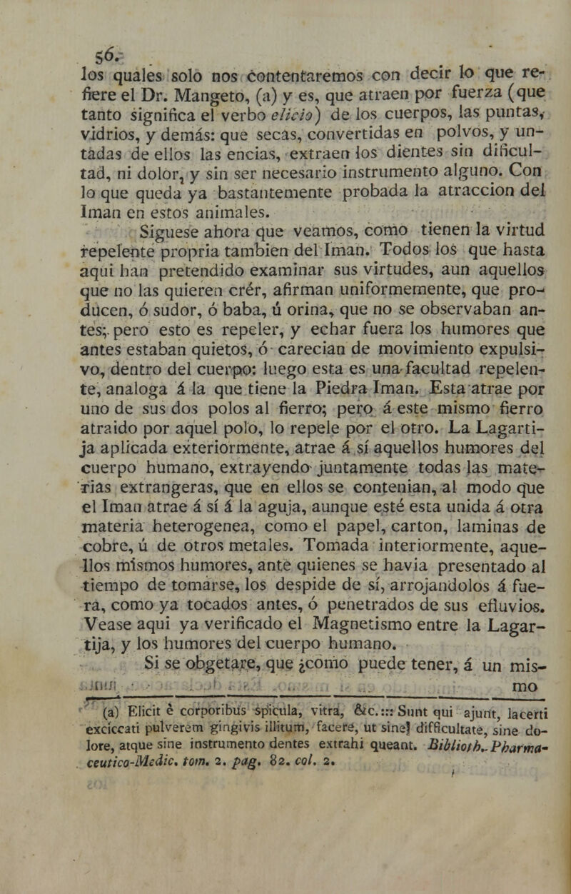 los quales solo nos contentaremos con decir lo que re- fiere el Dr. Mangeto, (a) y es, que atraen por fuerza (que tanto significa el verbo elido) de ios cuerpos, las puntas, vidrios, y demás: que secas, convertidas en polvos, y un- tadas de ellos las encias, extraen los dientes sin dificul- tad, ni dolor, y sin ser necesario instrumento alguno. Con lo que queda ya bastantemente probada la atracción del Imán en estos animales. Sigúese ahora que veamos, como tienen la virtud repelente propria también del íman. Todos los que hasta aquí han pretendido examinar sus virtudes, aun aquellos que no las quieren crér, afirman uniformemente, que pro- ducen, ó sudor, ó baba, ú orina., que no se observaban an- tes;, pero esto es repeler, y echar fuera los humores que antes estaban quietos, ó carecían de movimiento expulsi- vo, dentro del cuerpo: luego esta es una-facultad repelen- te, análoga á la que tiene la Piedra Imán. Esta atrae por uno de sus dos polos al fierro; pero á este mismo fierro atraído por aquel polo, lo repele por el otro. La Lagarti- ja aplicada exteriormente, atrae á sí aquellos humores dql cuerpo humano, extrayendo juntamente todas las mate^ rías extrangeras, que en ellos se contenían, al modo que el Imán atrae á sí á la aguja, aunque esté esta unida á otra materia heterogénea, como el papel, cartón, laminas de cobre, ú de otros metales. Tomada interiormente, aque- llos mismos humores, ante quienes se havia presentado al tiempo de tomarse, los despide de sí, arrojándolos á fue- ra, como ya tocados antes, ó penetrados de sus efluvios. Véase aqui ya verificado el Magnetismo entre la Lagar- ,tija, y los humores del cuerpo humano. ^ ... ,ik se obget^re, que ¿como puede tener, á un mis- ijnui ■ ' . .. : mo *— - I —lili ill». I ,. ■ 1 . mmmm ,m ,. ,, , » ' ■ ' (a) Elicit é corporibüs spicula, vitra, &c.::: Sunt qui ajurtt, lacerti excíccati pulver¿m gingivis illitum, faceré, ut sine? difficultate, sine do- lore, atque sine instrumento dentes extrahi queant. Biblioth,.Fharma' ceutico-Medic, tom. 2. pag. 82. col. 2,