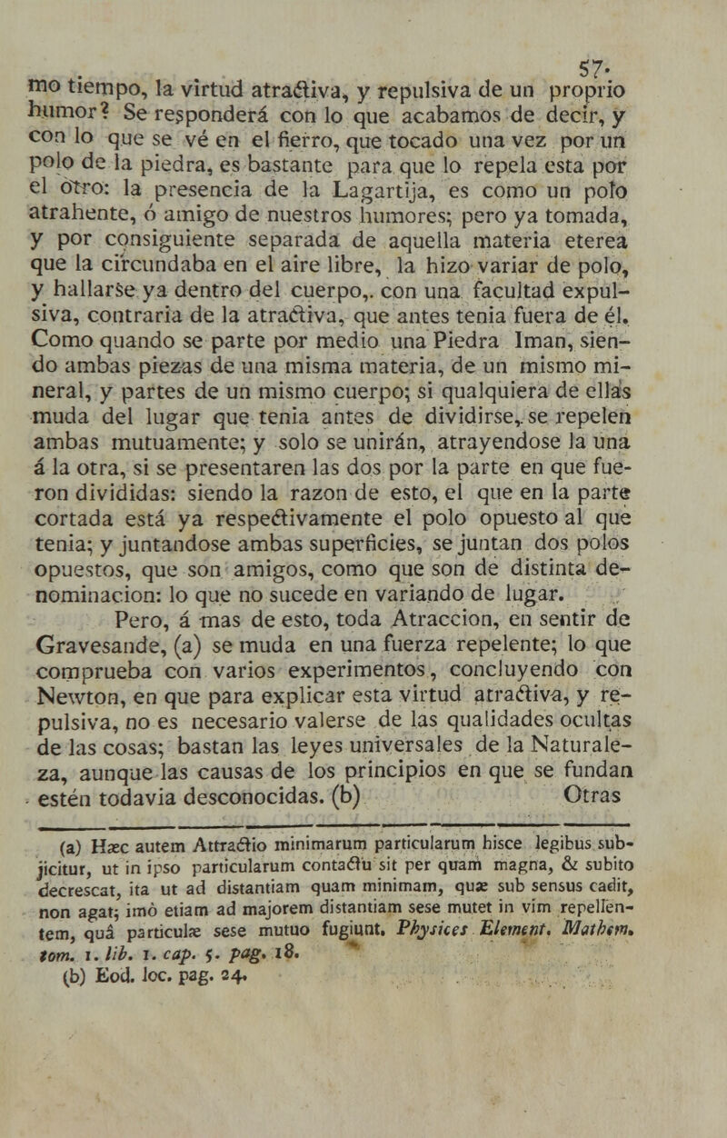 mo tiempo, la virtud atraéliva^ y repulsiva de un propiio humor? Se responderá con lo que acabamos de decir, y con lo que se vé en el fierro, que tocado una vez por un polo de la piedra, es bastante para que lo repela esta por el o~tro: la presencia de la Lagartija, es como un poto atrahente, ó amigo de nuestros humores; pero ya tomada, y por consiguiente separada de aquella materia etérea que la circundaba en el aire libre, la hizo variar de polo, y hallarse ya dentro del cuerpo,, con una facultad expul- siva, contraria de la atradiva, que antes tenia fuera de él. Como quando se parte por medio una Piedra Imán, sien- do ambas piezas de una misma materia, de un mismo mi- neral, y partes de un mismo cuerpo; si qualquiera de ellas muda del lugar que tenia antes de dividirse,, se repelen ambas mutuamente; y solo se unirán, atrayéndose la una á la otra, si se presentaren las dos por la parte en que fue- ron divididas: siendo la razón de esto, el que en la parte cortada está ya respetivamente el polo opuesto al que tenia; y juntándose ambas superficies, se juntan dos polos opuestos, que son amigos, como que son de distinta ÓQ-^ nominación: lo que no sucede en variando de lugar. -.f Pero, á mas de esto, toda Atracción, en sentir de Gravesande, (a) se muda en una fuerza repelente; lo que comprueba con varios experimentos, concluyendo con Newton, en que para explicar esta virtud atradiv^, y re- pulsiva, no es necesario valerse de las qualidades ocultas de las cosas; bástanlas leyes universales de la Naturale- za, aunque las causas de los principios en que se fundan estén todavía desconocidas, (b) Otras (a) Hxc autem Attradlo minimarum particularutn hisce legibus sub- jicitur, ut in ipso partlcularum contadü sit per quam magna, & súbito decrescat, ¡ta ut ad distantiam quam minimam, quae sub sensus cadit, non agat^ imó etiam ad majorem distantiam sese mutet in vim repellen- tem, quá particulae sese mutuo fugiunt. Physkes 'Element. Mathtm» tom. i.lib. i.cap. 5. pag, iB. (b) Eod. Joc. pag. 24,