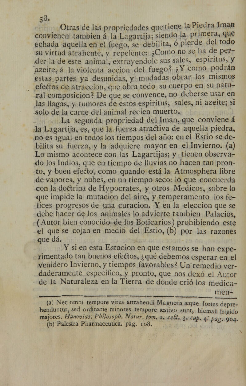 Otras de las propriedades que tiene la Piedra Imán convienen también á la Lagartija; siendo la primera, que echada aquella en el fuego, se debilita, ó pierde del todo su virtud atrahente, y repelente: ¿Como no se ha de per- ,der la de este animal, extrayéndole sus sales, espíritus, y azeite, á la violenta acción del fuego? ¿Y como podrán estas partes ya desunidas, y mudadas obrar los mismos efedos de atracción, que obra todo su cuerpo en su natu- ral composición? De que se convence, no deberse usar eri las llagas, y tumores de estos espíritus, sales, ni azeite; si solo de la carne del animal recien muerto. La segunda propriedad del Imán, que conviene á la Lagartija, es, que la fuerza atraéliva de aquella piedra, no es igual en todos los tiempos del año: en el Estio se de- bilita su fuerza, y la adquiere mayor en el Invierno, (a) Lo mismo acontece con las Lagartijas; y tienen observa- do los Indios, que en tiempo de lluvias no hacen tan pron- to, y buen efeéto, como quando está la Atmosphera libre de vapores, y nubes, en un tiempo seco: lo que concuerda con la dodrina de Hypocrates, y otros Médicos, sobre lo que impide la mutación del aire, y temperamento los fe- lices progresos de una curación. Y en la elección que se debe hacer de los animales lo advierte también Palacios, (Autor bien conocida de ]os Boticarios) prohibiendo este el que se cojan en medio del Estio, (b) por las razones que dá. Y si en esta Estación en que estamos se han expe- rimentado tan buenos efedos, ¿qué debemos esperar en el Venidero Invierno, y tiempos favorables? Un remedio ver- daderamente especifico, y pronto, que nos dexó el Autor de la Naturaleza en la Tierra de donde crió los medica- ^ men- (a) Nec omni tempore vires attrahendi Magnetis xque fortes depre- henduntur, sed ordinarie minores tempore xstivo sunt, hiemali frígido majores. Hanovius. Philosoph. Natur. tom, i. seCl, ¿. cap, t^: pag. 904. (b) Palestra Pharmaceutica. pag. xoS,