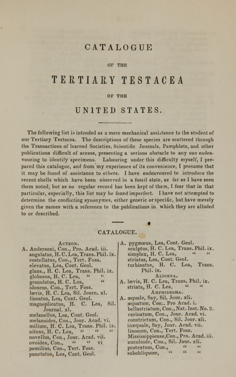 OF THE TERTIARY TESTACEA UNITED STATES. The following list is intended as a mere mechanical assistance to the student of our Tertiary Testacea. The descriptions of these species are scattered through the Transactions of learned Societies, Scientific Journals, Pamphlets, and other publications difficult of access, presenting a serious obstacle to any one endea- vouring to identify specimens. Labouring under this difficulty myself, I pre- pared this catalogue, and from my experience of its convenience, I presume that it may be found of assistance to others. I have endeavoured to introduce the recent shells which have been observed in a fossil state, as far as I have seen them noted, but as no regular record has been kept of them, I fear that in that particular, especially, this list may be found imperfect. I have not attempted to determine the conflicting synonymes, either generic or specific, but have merely given the names with a reference to the publications in which they are alluded to or described. CATALOGUE. ACTEON. Andersoni, Con., Pro. Acad. iii. angulatus, H. C. Lea, Trans. Phil. ix. costellatus, Con., Tert. Foss. elevatus, Lea, Cont. Geol. glans., H. C. Lea, Trans. Phil. ix. globosus, H. C. Lea,  *• granulatus, H. C. Lea,  idoneus, Con., Tert. Foss. laevis, H. C. Lea, Sil. Journ. xl. lineatus, Lea, Cont. Geol. magnoplicatus, H. C. Lea, Sil. Journal, xl. melanellus, Lea, Cont. Geol. melanoides, Con., Jour. Acad. vi. milium, H. C. Lea, Trans. Phil. ix. nitens, H. C. Lea,    novellus, Con., Jour. Acad. vii. ovoides, Con.,   vi pomilius, Con., Tert. Foss. punctatus, Lea, Cont. Geol. A. pygmaeus, Lea, Cont. Geol. sculptus, H. C. Lea, Trans. Phil. ix. simplex, H. C. Lea, « « striatus, Lea, Cont. Geol. turbinatus, H. C. Lea, Trans. Phil. ix. Aligena. A. laevis, H. C. Lea, Trans. Phil. ix. striata, H. C. Lea,   Amphidesma. A. aequale, Say, Sil. Jour. xli. aequatum, Con.. Pro Acad. i. bellastriatum, Con., Nat. Inst. No. 2. carinatum, Con., Jour. Acad. vi. constrictum, Con., Sil. Jour. xli. inaequale, Say, Jour. Acad. vii. linosum, Con., Tert. Foss. Mississippiense,Con., Pro. Acad. iii. nuculoide, Con., Sil. Jour. xli. protextum, Con.,   subobliquum,   