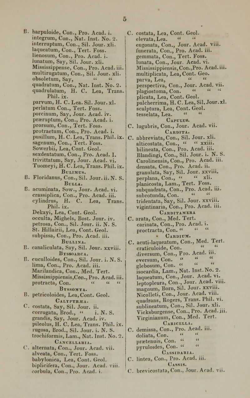 integrum, Con., Nat. Inst. No. 2. interruption, Con., Sil. Jour. xli. laqueatum, Con., Tert. Foss. lienosum, Con., Pro. Acad. i. iunatum, Say, Sil. Jour. xli. Mississippense, Con., Pro. Acad. iii. multirugatum, Con., Sil. Jour. xli. obsoletum, Say,   quadratum, Con., Nat. Inst. No. 2. quadrulatum, H. C. Lea, Trans. Phil. ix. parvum, H. C. Lea. Sil. Jour. xl. perlatum Con., Tert. Foss. porcinum, Say, Jour. Acad. iv. praeruptum, Con., Pro. Acad. i. prorsum, Con., Tert. Foss. protractum, Con., Pro. Acad. i. pusillum, H. C. Lea, Trans. Phil. ix. sagenum, Con., Tert. Foss. Sowerbii, Lea, Cont. Geol. sexdentatum, Con., Pro. Acad. I. trivittatum, Say, Jour. Acad. vi. Tuomeyi, H. C. Lea, Trans. Phil. ix. Bulimus. B. Floridanus, Con., Sil. Jour. ii.N. S. Bulla. B. acuminata, Sow., Jour. Acad. vi. crassiplica, Con., Pro. Acad. iii. cylindrus, H. C. Lea, Trans. Phil. ix. Dekayi, Lea, Cont. Geol. occulta, Mighels, Bost. Jour. iv. petrosa, Con., Sil. Jour. ii. N. S. St. Hillairii, Lea, Cont. Geol. subpissa, Con., Pro. Acad. iii. Bullitja. B. canaliculata, Say, Sil. Jour, xxviii. BxssoAncA. B. cuculloides, Con., Sil. Jour. i. N. S. lima, Con., Pro. Acad. iii. Marilandica, Con., Med. Tert. Mississippiensis,Con., Pro. Acad. iii. protracta, Con.  «  Byssomta. B. petricoloides, Lea,Cont. Geol. Calyptii;ea. C. costata, Say, Sil. Jour. ii. corrugata, Brod.,  i. N. S. grandis, Say, Jour. Acad. iv. pileolus, H. C. Lea, Trans. Phil. ix. rugosa, Brod., Sil. Jour. i. N. S. trochiformis, Lam., Nat. Inst. No. 2. Cancei.lahta. ('. alternata, Con., Jour. Acad. vii. alveata, Con., Tert. Foss. babylonica, Lea, Cont. Geol. biplicifera, Con., Jour. Acad. viii. i-orbula, Con., Pro. Acad. i. elevata,Lea.  ;' engonata, Con., Jour. Acad. viii. funerata, Con., Pro. Acad. iii. gemmata, Con., Tert. Foss. lunata, Con., Jour. Acad. vi. Mississippiensis, Con.,Pro. Acad. iii. multiplicata, Lea, Cont. Geo. parva, Lea,   perspectiva, Con., Jour. Acad. vii. plagiostoma, Con.    plicata, Lea, Cont. Geol. pulcherrima, H.C.Lea, Sil, Jour. xl. sculptura, Lea, Cont. Geol. tesselata, Lea.   Capulbs. C. lugubris, Con., Jour. Acad. vii. Cardita. C abbreviata, Con., Sil. Jour. xli. alticostata, Con.,   xxiii. bilineata, Con., Pro. Acad. iii. Blandingi, Con., Sil. Jour. i. N. S. Carolinensis, Con., Pro. Acad. iii. densata, Con., Pro. Acad. ii. granulata, Say, Sil. Jour, xxviii. perplana, Con.,   xli. planicosta, Lam., Tert. Foss. subquadrata, Con., Pro. Acad. iii. subrotunda, Con.   tridentata. Say, Sil. Jour, xxviii. vigintinaria, Con., Pro. Acad. iii. Cahditameha C. arata, Con., Med. Tert. carinata, Con., Pro. Acad. i. proctracta, Con.    • Caudium. C. acuti-laqueatum, Con., Med. Tert. craticuloide, Con. diversum, Con., Pro. Acad. in. eversum, Con.   glebosum, Con.    isocardia, Lam., Nat. Inst.No. 2. laqueatum, Con., Jour. Acad. vi. leptopleura, Con., Jour. Acad. vm. magnum, Born, Sil. Jour. xxvm. Nicolleti, Con., Jour. Acad. viii. quadrans, Rogers, Trans. Phil. vi. sublineatum, Con., Sil. Jour. xli. Vicksburgense, Con., Pro. Acad.iii. Virginianum, Con., Med. Tert. Caricella. C. demissa, Con., Pro. Acad. iii. doliata, Con.   praetenuis, Con.   pyruloides, Con.   Cassiiiaiiia. C. lintea, Con., Pro. Acad. iii. Cassis. C. brevicostata, Con., Jour. Arad. vii.