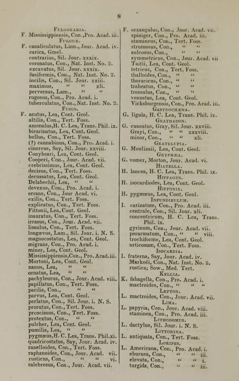 FtJLGORABJA. F. Mississippiensis, Con.,Pro. Acad. iii. FtJLGI II. F. canaliculatus, Linn., Jour. Acad. iv. carica, Gmel. contrarius, Sil. Jour, xxxix. coronatus, Con., Nat. Inst. No. 2. excavatus, Sil. Jour, xxxix. fusiformis, Con., Nat. Inst. No. 2. incilis, Con., Sil. Jour, xxiii. maximus, xli. perversus, Lam., rugosus, Con., Pro. Acad. i. tuberculatus, Con., Nat. Inst. No. 2. Fusus. F. acutus, Lea, Cont. Geol. altilis, Con., Tert. Foss. anomalus,H. C. Lea, Trans. Phil. ix. bicarinatus, Lea, Cont. Geol. bellus, Con., Tert. Foss. (?) cannabinus, Con., Pro. Acad. i. cinereus, Say, Sil. Jour, xxviii. Conybeari, Lea, Cont. Geol. Cooperi, Con., Jour. Acad. vii. crebrissimus, Lea, Cont. Geol. decisus, Con., Tert. Foss. decussatus, Lea, Cont. Geol. Delabechii, Lea, devexus, Con., Pro. Acad. i. errans, Con., Jour Acad. vi. exilis, Con., Tert. Foss. explicatus, Con., Tert. Foss. Fittonii, Lea, Cont. Geol. inauratus, Con., Tert. Foss. irrasus, Con., Jour. Acad. vii. limulus, Con., Tert. Foss. longaevus, Lam., Sil. Jour. i. N. S. magnocostatus, Lea, Cont. Geol. migrans, Con., Pro. Acad. i. minor, Lea, Cont. GeoL Mississippiensis,Con., Pro. Acad.iii. Mortoni, Lea, Cont. Geol. nanus, Lea, ornatus, Lea, pachyleurus, Con., Jour. Acad. viii. papillatus, Con., Tert. Foss. parilis, Con., parvus, Lea, Cont. Geol. perlatus, Con., Sil. Jour. i. N. S. prorutus, Con., Tert. Foss. proscissus, Con., Tert. Foss. protextus, Con., pulcher, Lea, Cont. Geol. pumilis, Lea, pygmaeuSjH. C. Lea, Trans. Phil.xi. quadricostatus, Say, Jour. Acad. iv. ranelloides, Con., Tert. Foss. raphanoides, Con., Jour. Acad. vii. rusticus, Con., vi. salebrosus, Con., Jour. Acad. vii. . sexangulus,Con., .lour. Acad, vii, spiniger, Con., Pro. Acad. iii. stamineus, Con., Tert. Foss. strumosus, Con., sulcosus,Con., symmetricus, Con., Jour. Acad, vii Taitii, Lea, Cont. Geol. tetricus, Con., Tert. Foss. thalloides, Con., thoracicus, Con., trabeatus, Con., trossulus, Con., venustus, Lea, Cont. Geol. Vicksburgensis, Con., Pro. Acad. iii. GaSTROCH/ENA. . ligula, H. C. Lea, Trans. Phil. ix. Gnathadon. . cuneatus, Gray, Sil. Jour, xxviii. Grayi, Con., xxxviii. minor, Con., xli. Gratemjpia. Moulinsii, Lea, Cont. Geol. Gryph^a. vomer, Morton, Jour. Acad. vi. Hiatella. lancea, H. C. Lea, Trans. Phil. ix. HirrAGus. isocardiodes, Lea, Cont. Geol. Hipponix. pygmaeus, Lea, Cont. Geol. Infundibi;lt;m. carinatum, Con., Pro. Acad. iii. centrale, Con., Sil. Jour. xli. concentricum, H. C. Lea, Trans. Phil. ix. gyrinum, Con., Jour. Acad. vii. perarmatum, Con., viii. trochiforme, Lea, Cont. Geol. urticosum, Con., Tert. Foss. ISOCARDIA. fraterna, Say, Jour. Acad. iv. Markoe'i, Con., Nat. Inst. No. 2. rustica; Sow., Med. Tert. Kellia. fabagella, Con., Pro. Acad. i. mactroides, Con., Lepton. mactroides, Con., Jour. Acad. vii. Lima. papyria, Con., Jour. Acad. viii. staminea, Con., Pro. Acad. iii. Lithodomtjs. dactylus, Sil. Jour. i. N. S. Littorina. antiquata, Con., Tert. Foss. LoRIPES. Americana, Con., Pro. Acad. i. eburnea, Con., « iii. elevata, Con., « « i. turgida, Con., « iii.