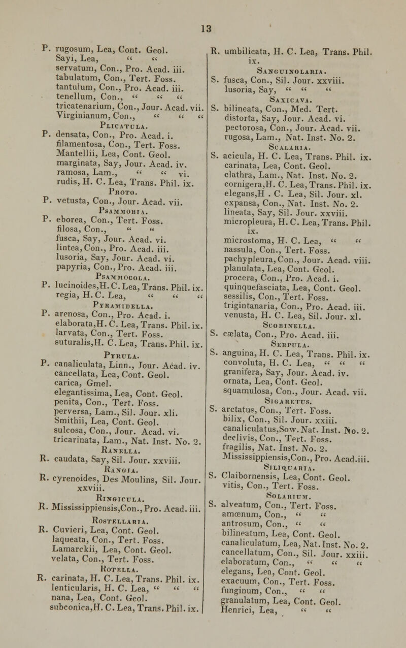 P. rugosum, Lea, Cont. Geol. Sayi, Lea,  « servatum, Con., Pro. Acad. iii. tabulatum, Con., Tert. Foss. tantuium, Con., Pro. Acad. iii. tenellum, Con.,    tricatenarium, Con., Jour. Acad. vii. Virginianum, Con.,  « « PUCATULA. P. densata, Con., Pro. Acad. i. filamentosa, Con., Tert. Foss. Mantellii, Lea, Cont. Geol. marginata, Say, Jour. Acad. iv. ramosa, Lam.,  « vi. rudis, H. C. Lea, Trans. Phil. ix. Photo. P. vetusta, Con., Jour. Acad. vii. PsAMMOBIA. P. eborea, Con., Tert. Foss. filosa, Con.,   fusca, Say, Jour. Acad. vi. lintea,Con., Pro. Acad. iii. lusoria, Say, Jour. Acad. vi. papyria, Con., Pro. Acad. iii. PsAMMOCOLA. P. lueinoides,H.C.Lea, Trans. Phil. ix. regia, H. C. Lea, « « « PYRAM tDELLA. P. arenosa, Con., Pro. Acad. i. elaborata,H. C. Lea, Trans. Phil. ix. larvata, Con., Tert. Foss. suturalis,H. C.Lea, Trans.Phil. ix. PvRULA. P. canaliculata, Linn., Jour. Acad. iv. cancellata, Lea, Cont. Geol. carica, Gmel. elegantissima, Lea, Cont. Geol. penita, Con., Tert. Foss. perversa, Lam., Sil. Jour. xli. Smithii, Lea, Cont. Geol. sulcosa, Con., Jour. Acad. vi. tricarinata, Lam., Nat. Inst. No. 2. Kanella. R. caudata, Say, Sil. Jour, xxviii. Raitgja. R. cyrenoides, Des Moulins, Sil. Jour, xxviii. RlWRICULA. R. Mississippiensis,Con.,Pro. Acad. iii. RoSTET.T-ARIA. R. Cuvieri, Lea, Cont. Geol. laqueata, Con., Tert. Foss. Lamarckii, Lea, Cont. Geol. velata, Con., Tert. Foss. KoTELLA. R. carinata, H. C.Lea,Trans. Phil. ix. lenticularis, H. C. Lea,    nana, Lea, Cont. Geol. subconica,rL C. Lea, Trans. Phil. ix. R. umbilicata, H. C. Lea, Trans. Phil, ix. Sanguinolaria. S. fusca. Con., Sil. Jour, xxviii. lusoria, Say,    Saxicava. S. bilineata, Con., Med. Tert. distorta, Say, Jour. Acad. vi. pectorosa, Con., Jour. Acad. vii. rugosa, Lam., Nat. Inst. No. 2. SCALARIA. S. acicula, H. C. Lea, Trans. Phil. ix. carinata, Lea, Cont. Geol. clathra, Lam., Nat. Inst. No. 2. cornigera,H. C. Lea, Trans. Phil. ix. elegans,H . C. Lea, Sil. Jour. xl. expansa, Con., Nat. Inst. No. 2. lineata, Say, Sil. Jour, xxviii. micropleura, H. C. Lea, Trans. Phil. ix. microstoma, H. C. Lea, « « nassula, Con., Tert. Foss. pachypleura,Con., Jour. Acad. viii. planulata, Lea, Cont. Geol. procera, Con., Pro. Acad. i. quinquefasciata, Lea, Cont. Geol. sessilis, Con., Tert. Foss. trigintanaria, Con., Pro. Acad. iii. venusta, H. C. Lea, Sil. Jour. xl. SCOBINELLA. S. caelata, Con., Pro. Acad. iii. Serpula. S. anguina, H. C. Lea, Trans. Phil. ix. convoluta, H. C. Lea,   » granifera, Say, Jour. Acad. iv. ornata, Lea, Cont. Geol. squamulosa, Con., Jour. Acad. vii. SlGARETTJS. S. arctatus, Con., Tert. Foss. bilix, Con., Sil. Jour, xxiii. canaliculatus,Sow.Nat. Inst. No. 2. declivis, Con., Tert. Foss. fragilis, Nat. Inst. No. 2. Mississippiensis,Con., Pro. Acad.iii. 8lLlaUARIA. S. Claibornensis, Lea, Cont. Geol. vitis, Con., Tert. Foss. Solarium. S. alveatum, Con., Tert. Foss. amcenum, Con.,   antrosum, Con.,  << bilineatum, Lea, Cont. Geol. canaliculatum, Lea, Nat. Inst. No. 2. cancellatum, Con., Sil. Jour, xxiii. elaboratum, Con.,   re elegans, Lea, Cont. Geol. exacuum, Con., Tert. Foss. funginum, Con.,  « granulatum, Lea, Cont. Geol. Henrici, Lea, « «