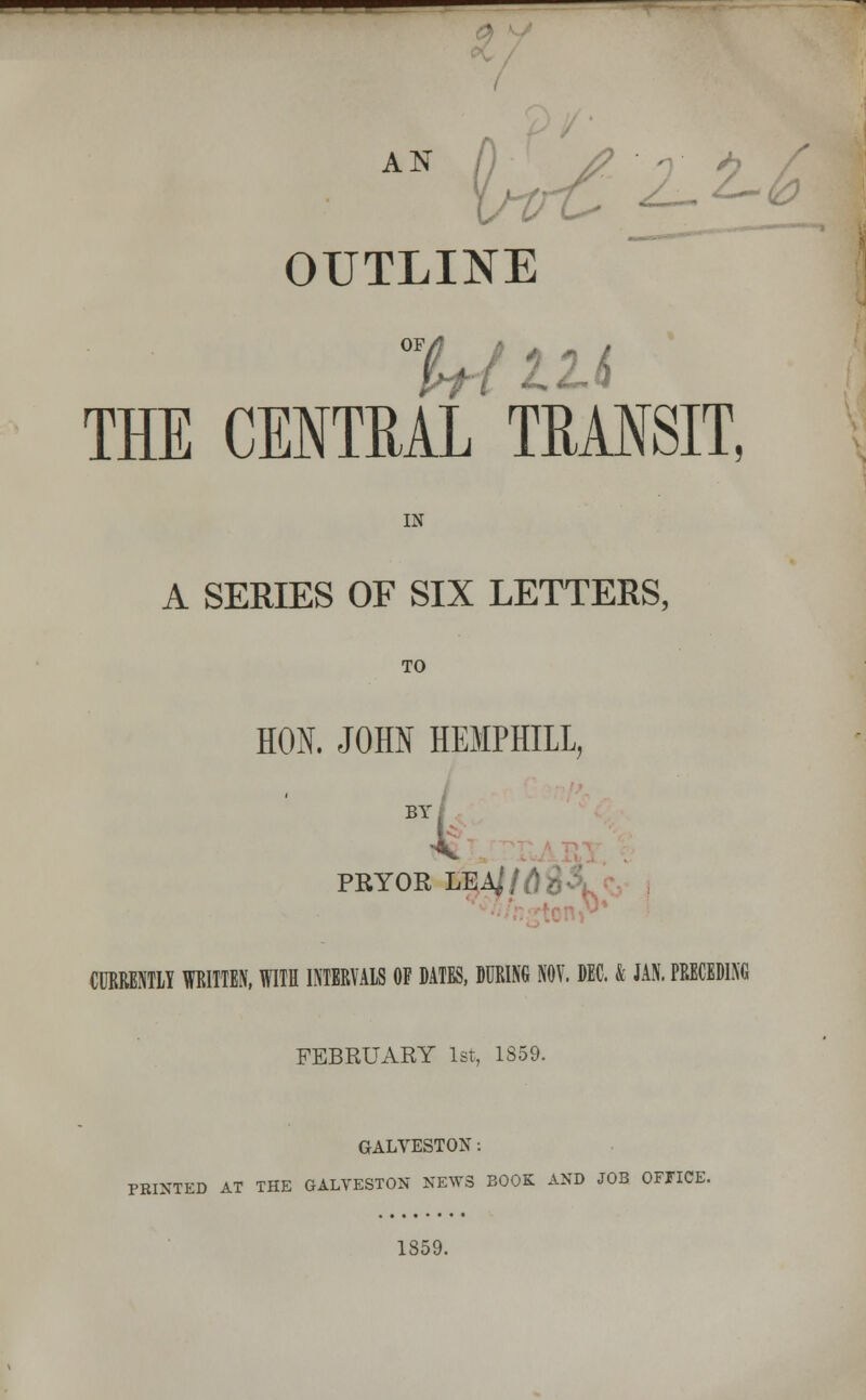 AN OUTLINE THE CENTRAL TRANSIT, IN A SERIES OF SIX LETTERS, TO HON. JOHN HEMPHILL, BY PRYOR LEA,' I fl . CURRENTLY WRITTEN, WITH INTERVALS OF DATES, DURING NOV. DEC. & JAN. PRECEDING FEBRUARY 1st, 1859. GALVESTON: PRINTED AT THE GALVESTON NEWS BOOK AND JOB OFFICE. 1859.