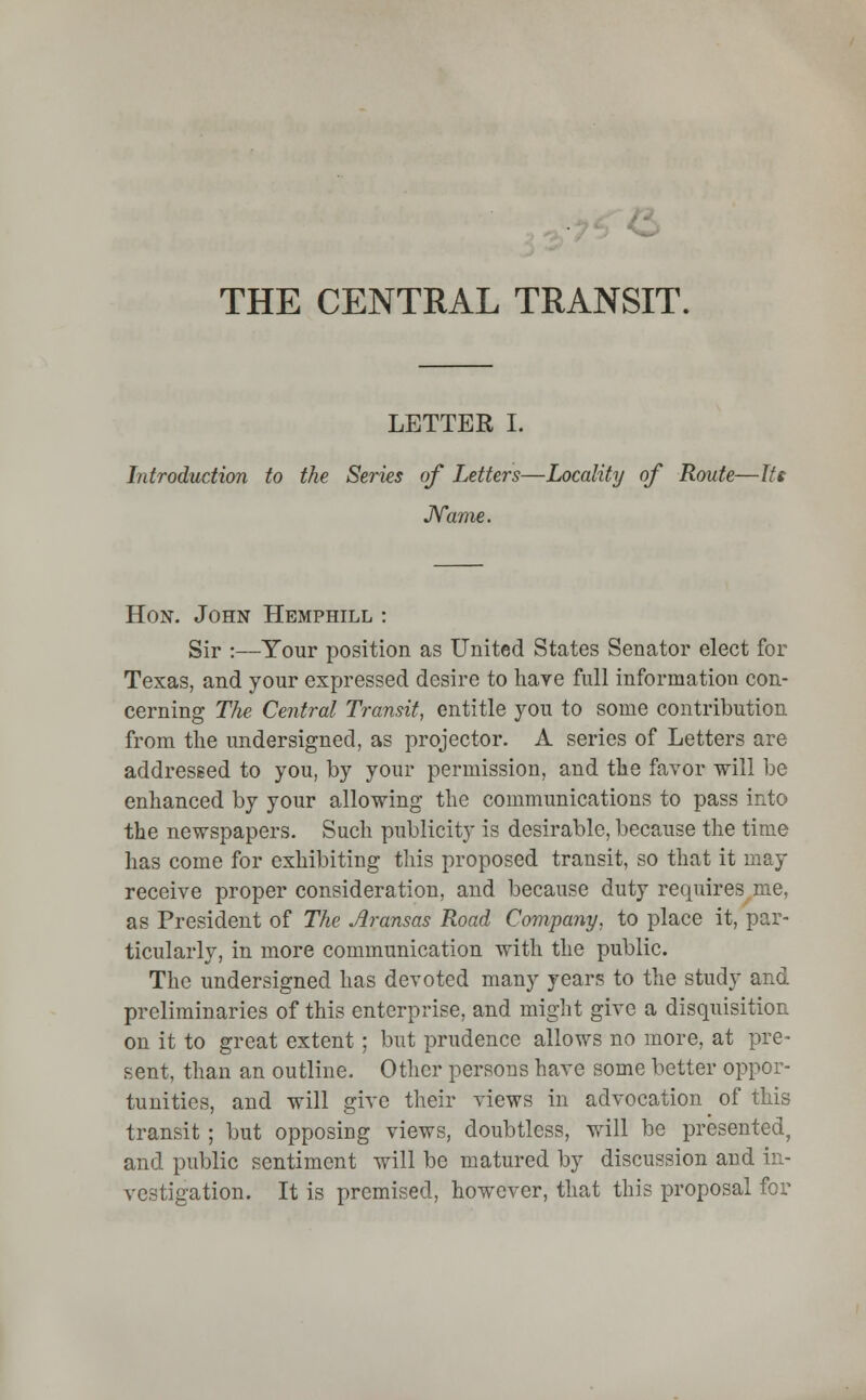 THE CENTRAL TRANSIT. LETTER I. Introduction to the Series of Letters—Locality of Route—tie Name. Hon. John Hemphill : Sir :—Your position as United States Senator elect for Texas, and your expressed desire to have full information con- cerning The Central Transit, entitle you to some contribution from the undersigned, as projector. A series of Letters are addressed to you, by your permission, and the favor will be enhanced by your allowing the communications to pass into the newspapers. Such publicity is desirable, because the time has come for exhibiting this proposed transit, so that it may receive proper consideration, and because duty requires me, as President of The Aransas Road Company, to place it, par- ticularly, in more communication with the public. The undersigned has devoted many years to the study and preliminaries of this enterprise, and might give a disquisition on it to great extent ; but prudence allows no more, at pre- sent, than an outline. Other persons have some better oppor- tunities, and will give their views in advocation of this transit; but opposing views, doubtless, will be presented, and public sentiment will be matured by discussion and in- vestigation. It is premised, however, that this proposal for