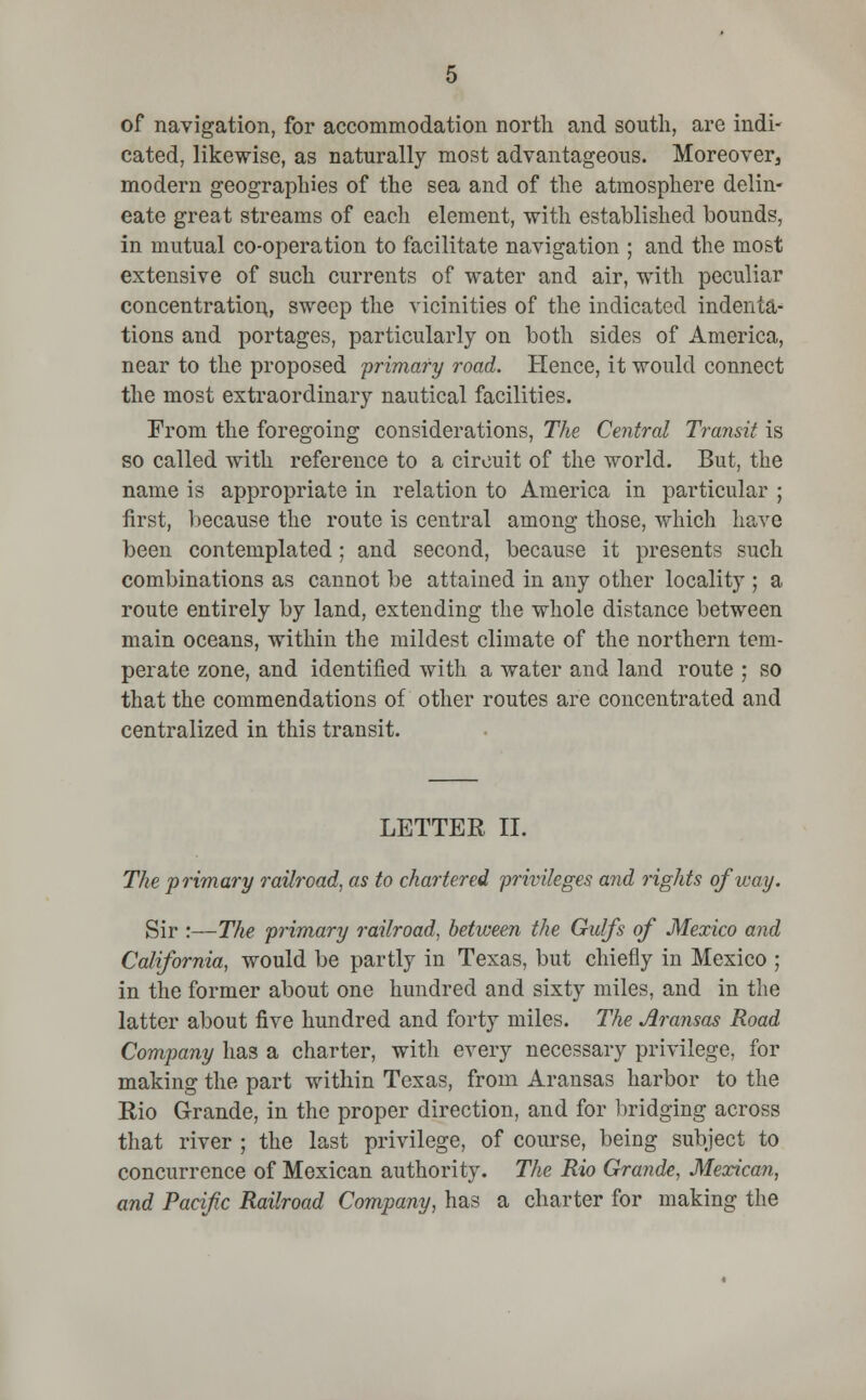 of navigation, for accommodation north and south, are indi- cated, likewise, as naturally most advantageous. Moreover, modern geographies of the sea and of the atmosphere delin- eate great streams of each element, with established bounds, in mutual co-operation to facilitate navigation ; and the most extensive of such currents of water and air, with peculiar concentration, sweep the vicinities of the indicated indenta- tions and portages, particularly on both sides of America, near to the proposed 'primary road. Hence, it would connect the most extraordinary nautical facilities. From the foregoing considerations, The Central Transit is so called with reference to a circuit of the world. But, the name is appropriate in relation to America in particular ; first, because the route is central among those, which have been contemplated; and second, because it presents such combinations as cannot be attained in any other locality ; a route entirely by land, extending the whole distance between main oceans, within the mildest climate of the northern tem- perate zone, and identified with a water and land route ; so that the commendations of other routes are concentrated and centralized in this transit. LETTER II. The primary railroad, as to chartered privileges and rights of way. Sir :—The primary railroad, between the Gulfs of Mexico and California, would be partly in Texas, but chiefly in Mexico ; in the former about one hundred and sixty miles, and in the latter about five hundred and forty miles. The Aransas Road Company has a charter, with every necessary privilege, for making the part within Texas, from Aransas harbor to the Rio Grande, in the proper direction, and for bridging across that river ; the last privilege, of course, being subject to concurrence of Mexican authority. The Rio Grande, Mexican, and Pacific Railroad Company, has a charter for making the