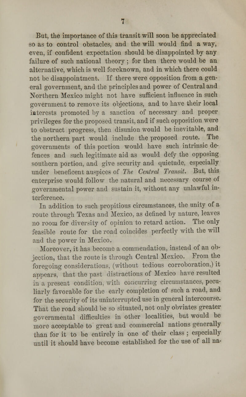 But, the importance of this transit will soon be appreciated so as to control obstacles, and the will would find a way, even, if confident expectation should be disappointed by any failure of such national theory ; for then there would be an alternative, which is well foreknown, and in which there could not be disappointment. If there were opposition from a gen- eral government, and the principles and power of Central and Northern Mexico might not have sufficient influence in such government to remove its objections, and to have their local interests promoted by a sanction of necessary and proper privileges for the proposed transit, and if such opposition were to obstruct progress, then disunion would be inevitable, and the northern part would include the proposed route. The governments of this portion would have such intrinsic de- fences and such legitimate aid as would defy the opposing southern portion, and give security and quietude, especially under beneficent auspices of The Central Transit. Bat, this enterprise would follow the natural and necessary course of governmental power and sustain it, without any unlawful in- terference. In addition to such propitious circumstances, the unity of a route through Texas and Mexico, as defined by nature, leaves no room for diversity of opinion to retard action. The only feasible route for the road coincides perfectly with the will and the power in Mexico. Moreover, it has become a commendation, instead of an ob- jection, that the route is through Central Mexico. From the foregoing considerations, (without tedious corroboration,) it appears, that the past distractions of Mexico have resulted in a present condition, with concurring circumstances, pecu- liarly favorable for the early completion of such a road, and for the security of its uninterrupted use in general intercourse. That the road should be so situated, not only obviates greater governmental difficulties in other localities, but would be more acceptable to great and commercial nations generally than for it to be entirely in one of their class ; especially until it should have become established for the use of all na-