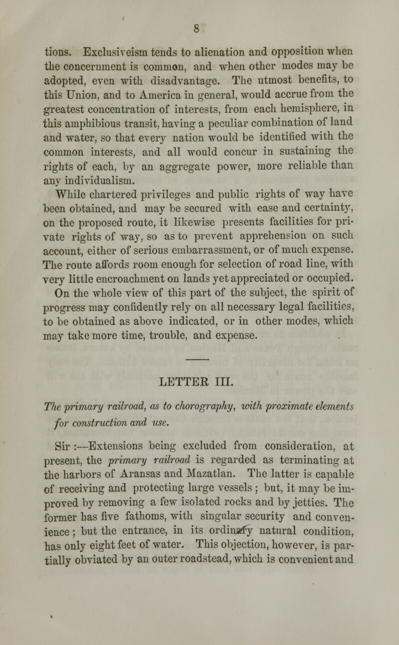 tions. Exclusiveism tends to alienation and opposition when the concernment is common, and when other modes may be adopted, even with disadvantage. The utmost benefits, to this Union, and to America in general, would accrue from the greatest concentration of interests, from each hemisphere, in this amphibious transit, having a peculiar combination of land and water, so that every nation would be identified with the common interests, and all would concur in sustaining the rights of each, by an aggregate power, more reliable than any individualism. While chartered privileges and public rights of way have been obtained, and may be secured with ease and certainty, on the proposed route, it likewise presents facilities for pri- vate rights of way, so as to prevent apprehension on such account, either of serious embarrassment, or of much expense. The route affords room enough for selection of road line, with very little encroachment on lands yet appreciated or occupied. On the whole view of this part of the subject, the spirit of progress may confidently rely on all necessary legal facilities, to be obtained as above indicated, or in other modes, which may take more time, trouble, and expense. LETTER III. The 'primary railroad, as to c/wrography, with proximate elements for construction and use. Sir :—Extensions being excluded from consideration, at present, the primary railroad is regarded as terminating at the harbors of Aransas and Mazatlan. The latter is capable of receiving and protecting large vessels ; but, it may be im- proved by removing a few isolated rocks and by jetties. The former has five fathoms, with singular security and conven- ience ; but the entrance, in its ordinary natural condition, has only eight feet of water. This objection, however, is par- tially obviated by an outer roadstead, which is convenient and