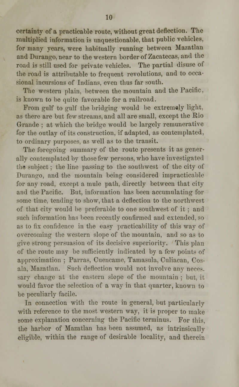 certainty of a practicable route, without great deflection. The multiplied information is unquestionable, that public vehicles, for many years, -were habitually running between Mazatlan and Durango, near to the western border of Zacatecas. and the road is still used for private vehicles. The partial disuse of the road is attributable to frequent revolutions, and to occa- sional incursions of Indians, even thus far south. The western plain, between the mountain and the Pacific, is known to be quite favorable for a railroad. From gulf to gulf the bridging would be extremely light, as there are but few streams, and all are small, except the Rio Grande ; at which the bridge would be largely remunerative for the outlay of its construction, if adapted, as contemplated, to ordinary purposes, as well as to the transit. The foregoing summary of the route presents it as gener- ally contemplated by those few persons, who have investigated the subject; the line passing to the southwest of the city of Durango, and the mountain being considered impracticable for any road, except a mule path, directly between that city and the Pacific. But, information has been accumulating for some time, tending to show, that a deflection to the northwest of that city would be preferable to one southwest of it ; and such information has been recently confirmed and extended, so as to fix confidence in the easy practicability of this way of overcoming the western slope of the mountain, and so as to give strong persuasion of its decisive superiority. This plan of the route may be sufficiently indicated by a few points of approximation ; Parras, Cuencame, Tamasula, Culiacan, Cos- ala, Mazatlan. Such deflection would not involve any neces- sary change at the eastern slope of the mountain ; but, it would favor the selection of a way in that quarter, known to be peculiarly facile. In connection with the route in general, but particularly with reference to the most western way, it is proper to make some explanation concerning the Pacific terminus. For this, the harbor of Mazatlan has been assumed, as intrinsically eligible, within the range of desirable locality, and therein