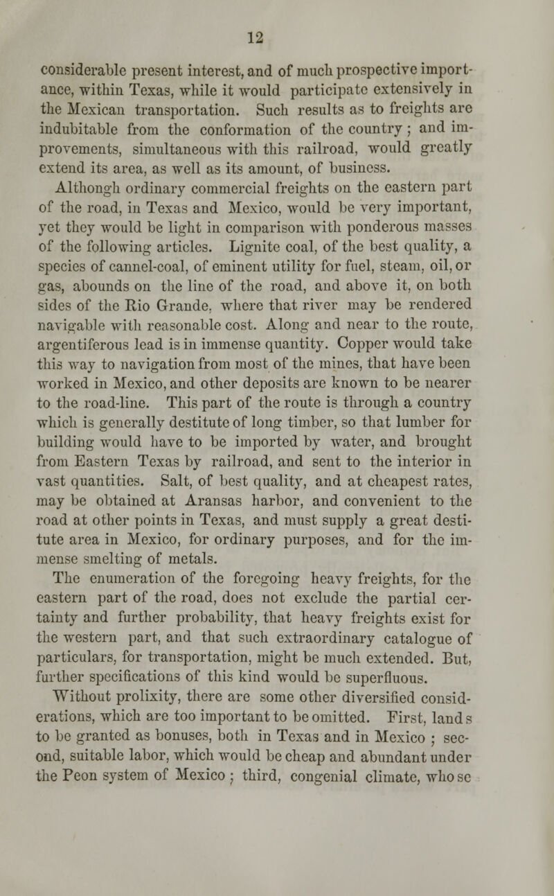 considerable present interest, and of much prospective import- ance, within Texas, while it would participate extensively in the Mexican transportation. Such results as to freights are indubitable from the conformation of the country ; and im- provements, simultaneous with this railroad, would greatly extend its area, as well as its amount, of business. Althongh ordinary commercial freights on the eastern part of the road, in Texas and Mexico, would be very important, yet they would be light in comparison with ponderous masses of the following articles. Lignite coal, of the best quality, a species of cannel-coal, of eminent utility for fuel, steam, oil, or gas, abounds on the line of the road, and above it, on both sides of the Rio Grande, where that river may be rendered navigable with reasonable cost. Along and near to the route, argentiferous lead is in immense quantity. Copper would take this way to navigation from most of the mines, that have been worked in Mexico, and other deposits are known to be nearer to the road-line. This part of the route is through a country which is generally destitute of long timber, so that lumber for building would have to be imported by water, and brought from Eastern Texas by railroad, and sent to the interior in vast quantities. Salt, of best quality, and at cheapest rates, may be obtained at Aransas harbor, and convenient to the road at other points in Texas, and must supply a great desti- tute area in Mexico, for ordinary purposes, and for the im- mense smelting of metals. The enumeration of the foregoing heavy freights, for the eastern part of the road, does not exclude the partial cer- tainty and further probability, that heavy freights exist for the western part, and that such extraordinary catalogue of particulars, for transportation, might be much extended. But, further specifications of this kind would be superfluous. Without prolixity, there are some other diversified consid- erations, which are too important to be omitted. First, land s to be granted as bonuses, both in Texas and in Mexico ; sec- ond, suitable labor, which would be cheap and abundant under the Peon system of Mexico ; third, congenial climate, who sc