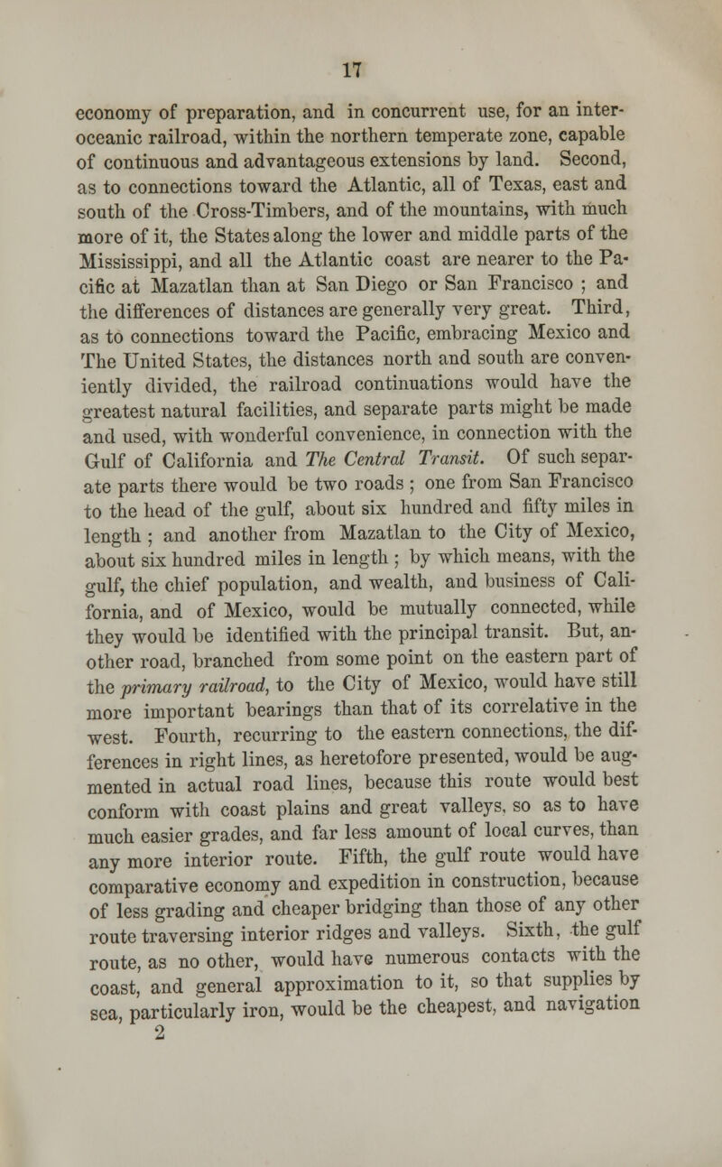 economy of preparation, and in concurrent use, for an inter- oceanic railroad, within the northern temperate zone, capable of continuous and advantageous extensions by land. Second, as to connections toward the Atlantic, all of Texas, east and south of the Cross-Timbers, and of the mountains, with much more of it, the States along the lower and middle parts of the Mississippi, and all the Atlantic coast are nearer to the Pa- cific at Mazatlan than at San Diego or San Francisco ; and the differences of distances are generally very great. Third, as to connections toward the Pacific, embracing Mexico and The United States, the distances north and south are conven- iently divided, the railroad continuations would have the greatest natural facilities, and separate parts might be made and used, with wonderful convenience, in connection with the Gulf of California and The Central Transit. Of such separ- ate parts there would be two roads ; one from San Francisco to the head of the gulf, about six hundred and fifty miles in length ; and another from Mazatlan to the City of Mexico, about six hundred miles in length ; by which means, with the gulf, the chief population, and wealth, and business of Cali- fornia, and of Mexico, would be mutually connected, while they would be identified with the principal transit. But, an- other road, branched from some point on the eastern part of the primary railroad, to the City of Mexico, would have still more important bearings than that of its correlative in the west. Fourth, recurring to the eastern connections, the dif- ferences in right lines, as heretofore presented, would be aug- mented in actual road lines, because this route would best conform with coast plains and great valleys, so as to have much easier grades, and far less amount of local curves, than any more interior route. Fifth, the gulf route would have comparative economy and expedition in construction, because of less grading and cheaper bridging than those of any other route traversing interior ridges and valleys. Sixth, the gulf route, as no other, would have numerous contacts with the coast,' and general approximation to it, so that supplies by sea, particularly iron, would be the cheapest, and navigation 2