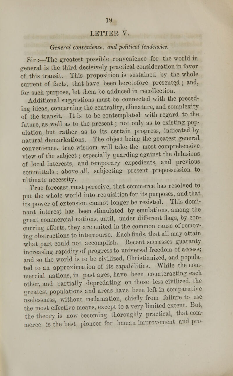 LETTER V, General convenience, and 'political tendencies. Sir :—The greatest possible convenience for the world in general is the third decisively practical consideration in favor of this transit. This proposition is sustained by the whole current of facts, that have been heretofore presented ; and, for such purpose, let them be adduced in recollection. Additional suggestions must be connected with the preced- ing ideas, concerning the centrality, climature, and complexity of the transit. It is to be contemplated with regard to the future, as well as to the present ; not only as to existing pop- ulation, but rather as to its certain progress, indicated by natural demarkations. The object being the greatest general convenience, true wisdom will take the most comprehensive view of the subject ; especially guarding against the delusions of local interests, and temporary expedients, and previous committals ; above all, subjecting present prepossession to ultimate necessity. True forecast must perceive, that commerce has resolved to put the whole world into requisition for its purposes, and that its power of extension cannot longer be resisted. This domi- nant interest has been stimulated by emulations, among the great commercial nations, until, under different flags, by con- curring efforts, they are united in the common cause of remov- ing obstructions to intercourse. Each finds, that all may attain what part could not accomplish. Recent successes guaranty increasing rapidity of progress to universal freedom of access; and so the world is to be civilized, Christianized, and popula- ted to an approximation of its capabilities. While the com- mercial nations, in past ages, have been counteracting each other, and partially depredating on those less civilized, the greatest populations and areas have been left in comparative Sselessness, without reclamation, chiefly from failure to use the most effective means, except to a very limited extent. But, the theory is now becoming thoroughly practical, that com- merce is the best pioneer for human improvement and pro-