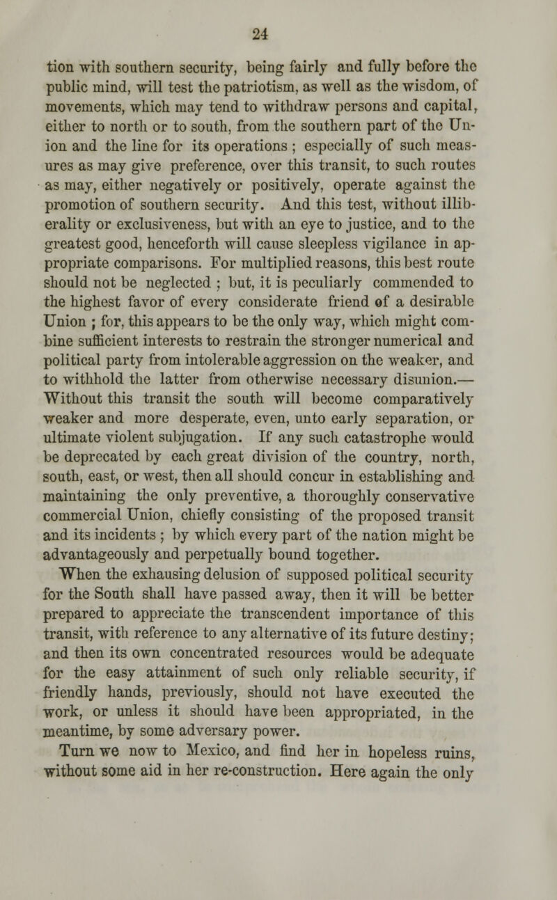 tion with southern security, being fairly and fully before the public mind, will test the patriotism, as well as the wisdom, of movements, which may tend to withdraw persons and capital, either to north or to south, from the southern part of the Un- ion and the line for its operations ; especially of such meas- ures as may give preference, over this transit, to such routes as may, either negatively or positively, operate against the promotion of southern security. And this test, without illib- erality or exclusiveness, but with an eye to justice, and to the greatest good, henceforth will cause sleepless vigilance in ap- propriate comparisons. For multiplied reasons, this best route should not be neglected ; but, it is peculiarly commended to the highest favor of every considerate friend of a desirable Union ; for, this appears to be the only way, which might com- bine sufficient interests to restrain the stronger numerical and political party from intolerable aggression on the weaker, and to withhold the latter from otherwise necessary disunion.— Without this transit the south will become comparatively weaker and more desperate, even, unto early separation, or ultimate violent subjugation. If any such catastrophe would be deprecated by each great division of the country, north, south, east, or west, then all should concur in establishing and maintaining the only preventive, a thoroughly conservative commercial Union, chiefly consisting of the proposed transit and its incidents ; by which every part of the nation might be advantageously and perpetually bound together. When the exhausing delusion of supposed political security for the South shall have passed away, then it will be better prepared to appreciate the transcendent importance of this transit, with reference to any alternative of its future destiny; and then its own concentrated resources would be adequate for the easy attainment of such only reliable security, if friendly hands, previously, should not have executed the work, or unless it should have been appropriated, in the meantime, by some adversary power. Turn we now to Mexico, and find her in hopeless ruins, without some aid in her re-construction. Here again the only