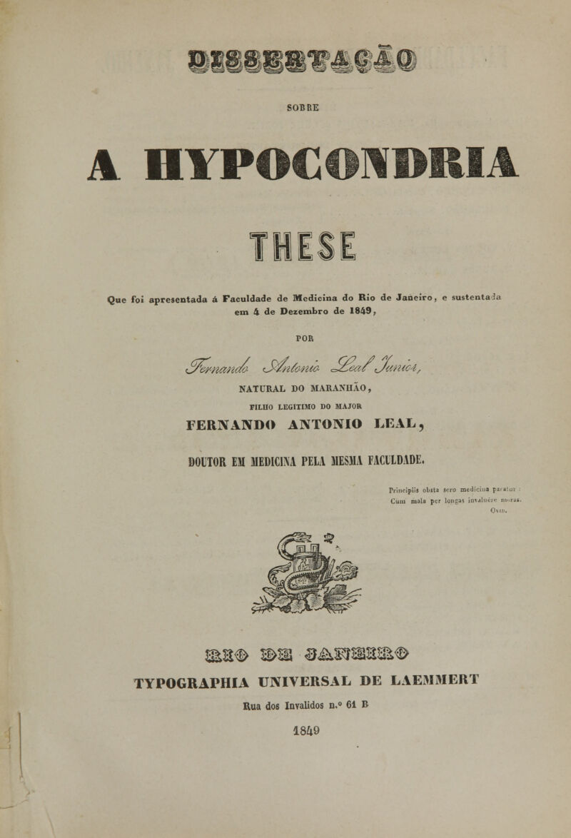 Sw^ SOBRE A IIYPOCOND t Que foi apresentada á Faculdade de Medicina do Rio de Janeiro, e sustentada em 4 de Dezembro de 1849, POR NATURAL DO MARANHÃO, FILHO LEGITIMO DO MAJOR FERNANDO ANTÓNIO LEAL, DOUTOR EM MEDICINA PELA MESMA FACULDADE. IVincipiis obsta soro medicina paialuv : Cum mala per longas imaluíre morai. OWD. TYPOGRAPHIA UNIVERSAL DE LAEiMMERT Rua dos Inválidos n.° 61 B 1849