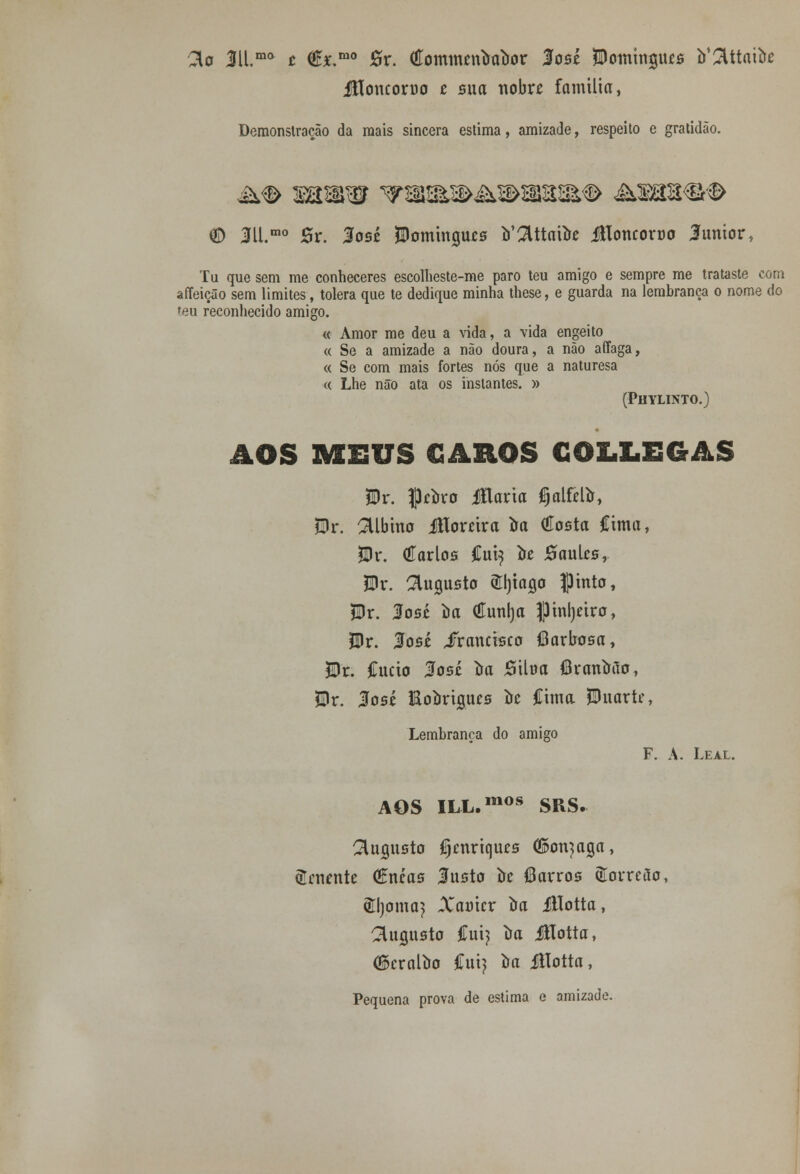 2to 3ll.mo t (Êxmo 0r. (tfommnròaiior losé JDomtnjuís b'2lttatfo Jfloncoruo t sua nobre família, Demonstração da mais sincera estima, amizade, respeito e gratidão. © 311.mo Sr. losé Domingues Ottaftte Jlloncoroo 3umor, Tu que sem me conheceres escolheste-me paro teu amigo e sempre me trataste com affeição sem limites, tolera que te dedique minha these, e guarda na lembrança o nome do teu reconhecido amigo. « Amor me deu a vida, a vida engeito « Se a amizade a não doura, a não affaga, « Se com mais fortes nós que a naturesa « Lhe não ata os instantes. » (Phylinto.) AOS MEUS CAROS GOLX.EGAS $r. Jkbvo Jílaria ^alfelír, íDr. albino Movúxa im (íosta Cima, *Dr. (íarlos Cui^ to Saules, JBr. augusto triaga pinto, $Dr. losé òa (Euní)a |3 infiro, Bv. José iTrancisco (Barbosa, &)r. Cucio 3os£ ira Siltra (Branaao, $lr. 3osé Hoíoriíuus ire Cima Duarte, Lembrança do amigo F. A. Leal. AOS ILL.mos SRS. augusto Cjmrtqucs (fton^aga, tenente (Encas Insto te (Barros SCorrcSo, Êljoma^ Xamcr ira illotta, augusto Cui? ira illotta, ©cralba íiú} oa illotta, Pequena prova de estima e amizade.