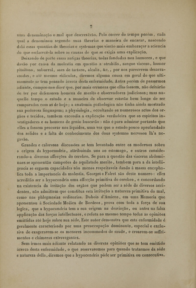 uma denominação o mal que descreverão. Pelo correr cio tempo porém, cada qual a denominou segundo suas lheorias e maneka de encarar, nascendo dabi essas quantias de lheorias e systemas que vierão mais embaraçar a sciencia do que esclarecê-la sobre as causas de que se exigia uma explicação. Deixando de parte essas antigas theorias, todas fundadas nos humores, e que davão por causa da moléstia em questão a atrabilis , sangue viscoso, humor piluitoso, saburral, saes de tártaro, alcalis, &c. , por nos parecerem desarra- zoadas, c até mesmo ridiculas, diremos alguma cousa em geral do que ulti- mamente se tem pensado acerca desta enfermidade. Antes porém de passarmos adiante, cumpre-nos dizer que, por mais erróneas que ellas fossem, não deixarão de ler por defensores homens de mérito e observadores judiciosos; mas na- quelle tempo o estudo e a maneira de observar estavão bem longe de ser comparadas com as de hoje; a anatomia pathologica não tinha ainda mostrado sua poderosa linguagem; a physiologia, occullando os numerosos actos dos ór- gãos e tecidos, também escondia a explicação verdadeira que os espiritos in- vestigadores e os homens de génio buscavão : não é para admirar portanto que elles a fossem procurar nos líquidos, uma vez que o estudo pouco aprofundado dos sólidos e a falia de conhecimento dos dous systemas nervosos lh'a ne- ga vão. Grandes e calorosas discussões se tem levantado entre os modernos sobre a origem da hypocondria, altribuindo uns ao estômago, e outros conside- rando-a diversas affecções do cérebro. Se para a questão das vísceras abdomi- naes se apresentão campeões de aquilatado mérito, também para a da intelli- gencia se erguem capacidades não menos respeitáveis dando á massa encepha- lica toda a importância da moléstia. Georget e Falret são deste numero: elles acredilão ser a hypocondria uma affecção primitiva do cérebro, e concordando na existência da irritação dos órgãos que podem ser a sede de diversos acci- dentes, não admittem que constitua esta irritação a natureza primitiva do mal, como nas phlegmasias ordinárias. Dubois d'Amiens, em uma Memoria que apresentou á Sociedade Medica de Bordeos , prova com toda a força de sua lógica, que a hypocondria tem a sua origem na desviação, ou antes na falsa applicação das forças iutellecluaes, e refuta ao mesmo tempo todas as opiniões emittidas até hoje sobre sua sede. Este autor demonstra que esta enfermidade é geralmente caracterisada por uma preoceupação dominante, especial e exclu- siva de exagerarem-se os menores incommodos de saúde, e crearem-sc soffrí- mentos e chimeras extravagantes. Sem irmos mais adiante relatando as diversas opiniões que se tem emitlido acerca desta enfermidade, o que reservaremos para quando tratarmos da sede e natureza delia, diremos que a hypocondria pôde ser primitiva ou consecutiva.