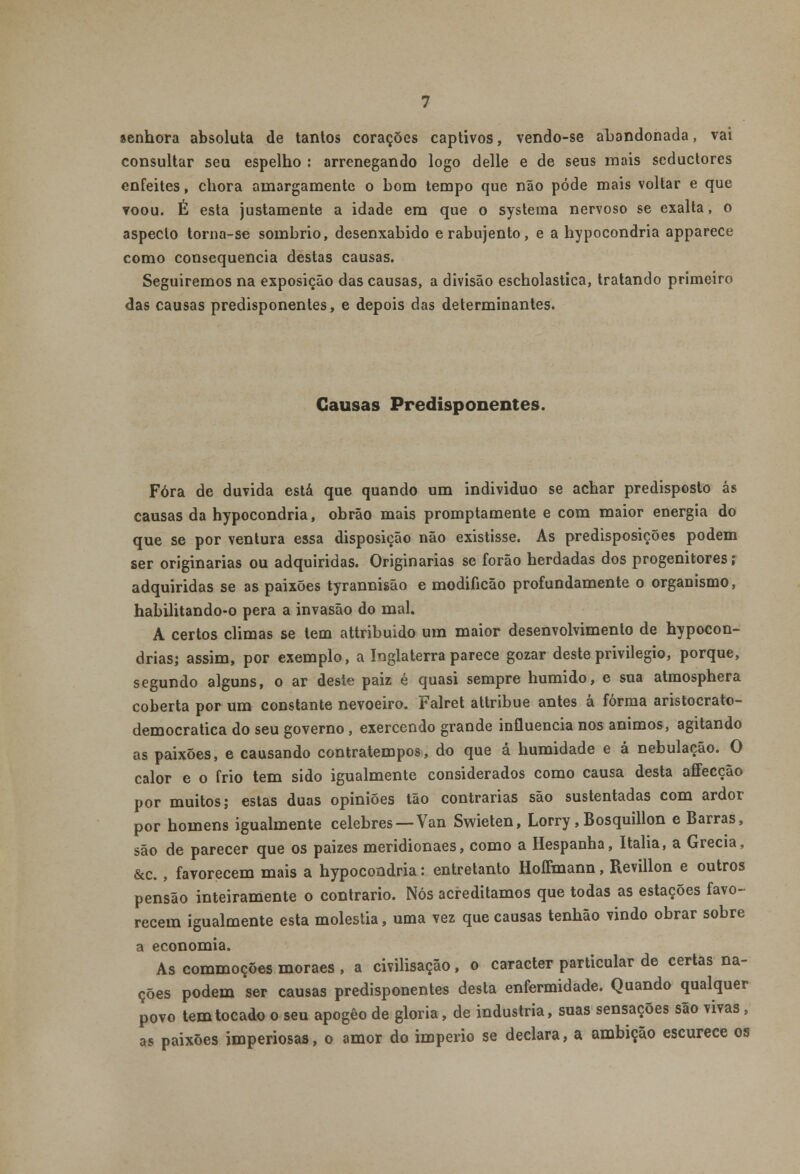 senhora absoluta de tanios corações captivos, vendo-se abandonada, vai consultar seu espelho : arrenegando logo delle e de seus mais seductores enfeites, chora amargamente o bom tempo que não pôde mais voltar e que voou. É esta justamente a idade em que o systema nervoso se exalta, o aspecto torna-se sombrio, desenxabido erabujento, e a hypocondria apparece como consequência destas causas. Seguiremos na exposição das causas, a divisão escholastica, tratando primeiro das causas predisponentes, e depois das determinantes. Causas Predisponentes. Fora de duvida está que quando um individuo se achar predisposto ás causas da hypocondria, obrão mais promptamente e com maior energia do que se por ventura essa disposição não existisse. As predisposições podem ser originarias ou adquiridas. Originarias se forão herdadas dos progenitores; adquiridas se as paixões tyrannisão e modificão profundamente o organismo, habilitando-o pêra a invasão do mal. A certos climas se tem attribuido um maior desenvolvimento de hypocon- drias; assim, por exemplo, a Inglaterra parece gozar deste privilegio, porque, segundo alguns, o ar deste paiz é quasi sempre húmido, e sua atmosphera coberta por um constante nevoeiro. Falret attribue antes á forma aristocrato- democratica do seu governo , exercendo grande influencia nos ânimos, agitando as paixões, e causando contratempos, do que á humidade e á nebulação. O calor e o frio tem sido igualmente considerados como causa desta affecção por muitos; estas duas opiniões tão contrarias são sustentadas com ardor por homens igualmente celebres —Van Swieten, Lorry,Bosquillon e Barras, são de parecer que os paizes meridionaes, como a Hespanha, Itália, a Grécia, &c., favorecem mais a hypocondria: entretanto Hoffmann, Revillon e outros pensão inteiramente o contrario. Nós acreditamos que todas as estações favo- recem igualmente esta moléstia, uma vez que causas tenhão vindo obrar sobre a economia. As commoções moraes , a civilisação, o caracter particular de certas na- ções podem ser causas predisponentes desta enfermidade. Quando qualquer povo tem tocado o seu apogêo de gloria, de industria, suas sensações são vivas, as paixões imperiosas, o amor do império se declara, a ambição escurece os